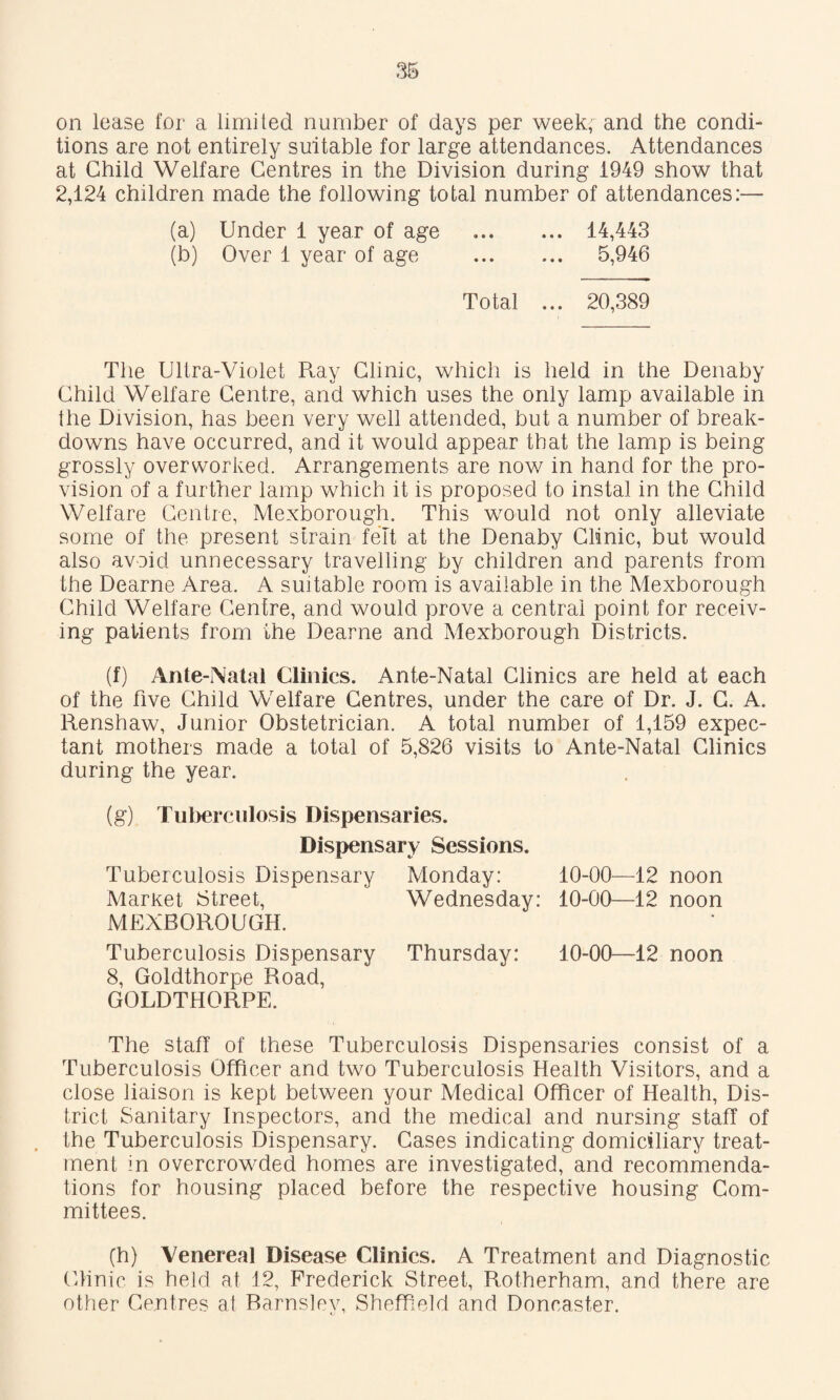 on lease for a limited number of days per week, and the condi¬ tions are not entirely suitable for large attendances. Attendances at Child Welfare Centres in the Division during 1949 show that 2,124 children made the following total number of attendances:— (a) Under 1 year of age . 14,443 (b) Over 1 year of age . 5,946 Total ... 20,389 The Ultra-Violet R.ay Clinic, which is held in the Denaby Child Welfare Centre, and which uses the only lamp available in the Division, has been very well attended, but a number of break¬ downs have occurred, and it would appear that the lamp is being grossly overworked. Arrangements are now in hand for the pro¬ vision of a further lamp which it is proposed to instal in the Child Welfare Centre, Mexborough, This w^ould not only alleviate some of the present strain felt at the Denaby Clinic, but would also avoid unnecessary travelling by children and parents from the Dearne Area. A suitable room is available in the Mexborough Child Welfare Centre, and would prove a central point for receiv¬ ing patients from the Dearne and Mexborough Districts. (f) Ante-Natal Clinics. Ante-Natal Clinics are held at each of the five Child Welfare Centres, under the care of Dr. J. C. A. Renshaw, Junior Obstetrician. A total number of 1,159 expec¬ tant mothers made a total of 5,826 visits to Ante-Natal Clinics during the year. (g) Tuberculosis Dispensaries. Dispensary Sessions. Tuberculosis Dispensary Monday: Market Street, Wednesday: MEXBOROUGH. Tuberculosis Dispensary Thursday: 10-00—12 noon 8, Goldthorpe Road, GOLDTHORPE. The staff of these Tuberculosis Dispensaries consist of a Tuberculosis Officer and two Tuberculosis Health Visitors, and a close liaison is kept between your Medical Officer of Health, Dis¬ trict Sanitary Inspectors, and the medical and nursing staff of the Tuberculosis Dispensary. Cases indicating domiciliary treat¬ ment in overcrowded homes are investigated, and recommenda¬ tions for housing placed before the respective housing Com¬ mittees. (h) Venereal Disease Clinics. A Treatment and Diagnostic Clinic is held at 12, Frederick Street, Rotherham, and there are other Centres at Barnsley, Sheffield and Doncaster. 10-00—12 noon 10-00—12 noon