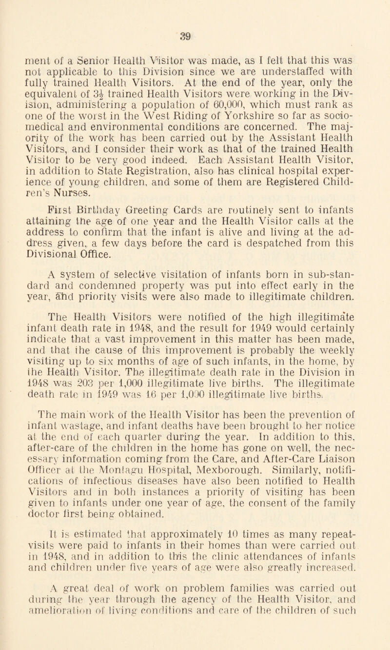 nient of a Senior Health Visitor was made, as I felt that this was not applicable to this Division since we are understaffed with fully trained Health Visitors. At the end of the year, only the equivalent of 3^ trained Health Visitors were working in the Div¬ ision, administering a population of 60,000, which must rank as one of the worst in the West Riding of Yorkshire so far as socio- medical and environmental conditions are concerned. The maj¬ ority of the work has been carried out by the Assistant Health Visitors, and I consider their work as that of the trained Health Visitor to be very good indeed. Each Assistant Health Visitor, in addition to State Registration, also has clinical hospital exper¬ ience of young children, and some of them are Registered Child¬ ren’s Nurses. First Birtiiday Greeting Cards are nmtinely sent to infants attaining the age of one year and the Health Visitor calls at the address to confirm that the infant is alive and living at the ad¬ dress given, a few days before the card is despatched from this Divisional Office. A system of selective visitation of infants born in sub-stan¬ dard and condemned property was put into effect early in the year, ^d priority visits were also made to illegitimate children. The Health Visitors were notified of the high illegitimate infant death rate in 1948, and the result for 1949 would certainly indicate that a vast improvement in this matter has been made, and that ihe cause of this improvement is probably the weekly visiting up to six months of age of such infants, in the home, by Ihe Health Visitor. The illegitimate death rate in the Division in 1948 was 203 per 1,000 illegitimate live births. The illegitimate death rate in 1949 was 16 per 1,000 illegitimate live births. The main work of the Health Visitor has been the prevention of infant wastage, and infant deaths have been brought to her notice at the end of each quarter during the year. In addition to this, after-care of the children in the home has gone on well, the nec¬ essary information coming from the Care, and After-Care Liaison Officer at ihe Montagu Hospital, Mexborough. Similarly, notifi¬ cations of infectious diseases have also been notified to Health Visitors and in both instances a priority of visiting has been given to infants under one year of age, the consent of the family doctor first being obtained. It is estimated that approximately 10 times as many repeat- visits were paid to infants in their homes than were carried out in 1948, and in addition to this the clinic attendances of infants and children under five years of age were also greatly increased. A great deal of work on problem families was carried out during the year through the agency of the Health Visitor, and amelioration of living conditions and care of the children of such