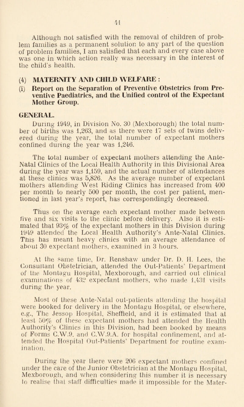 Although not satisfied with the removal of children of prob¬ lem families as a permanent solution to any part of the question of problem families, I am satisfied that each and every case above was one in which action really was necessary in the interest of the child’s health. (4) MATERNITY AM) CHILD WELFARE : (i) Report on the Separation of Preventive Obstetrics from Pre¬ ventive Paediatrics, and the Unified control of the Expectant Mother Group. GENERAL. During 1949, in Division No. 30 (Mexborough) the total num¬ ber of births was 1,263, and as there were 17 sets of twins deliv¬ ered during the year, the total number of expectant mothers confined during the vear was 1,246. The total number of expectant mothers attending the Ante- Natal Clinics of the Local Health Authority in this Divisional Area during the year was 1,159, and the actual number of attendances at these clinics was 5,826. As the average number of expectant mothers attending West Riding Clinics has increased from 400 per month to nearly 500 per month, the cost per patient, men¬ tioned in last year’s report, has correspondingly decreased. Thus on the average each expectant mother made between five and six visits to the clinic before delivery. Also it is esti¬ mated that 93% of the expectant mothers in this Division during 1949 attended the Local Health Authority’s Ante-Natal Clinics. This has meant heavy clinics with an average attendance of about 30 expectant mothers, examined in 3 hours. At the same time, Dr. Renshaw under Dr. D. H. Lees, the Consultant Obstetrician, attended the Out-Patients’ Department of the Montagu Hospital, Mexborough, and carried out clinical examinations of 432 expectant mothers, who made 1,431 visits during the year. Most of these Ante-Natal out-patients attending the hospital were booked for delivery in the Montagu Hospital, or elsewhere, e.g.. The Jessop Hospital, Sheffield, and it is estimated that at least 5U%. of these expectant mothers had attended the Health Authority’s Clinics in this Division, had been booked by means of Forms C,W.9. and C.W.9.A. for hospital confinement, and at¬ tended the Hospital Out-Patients’ Department for routine exam¬ ination. During the year there were 206 expectant mothers confined under the care of the Junior Obstetrician at the Montagu Hospital, Mexborough, and when considering this number it is necessary to realise that staff difficulties made it impossible for the Mater-