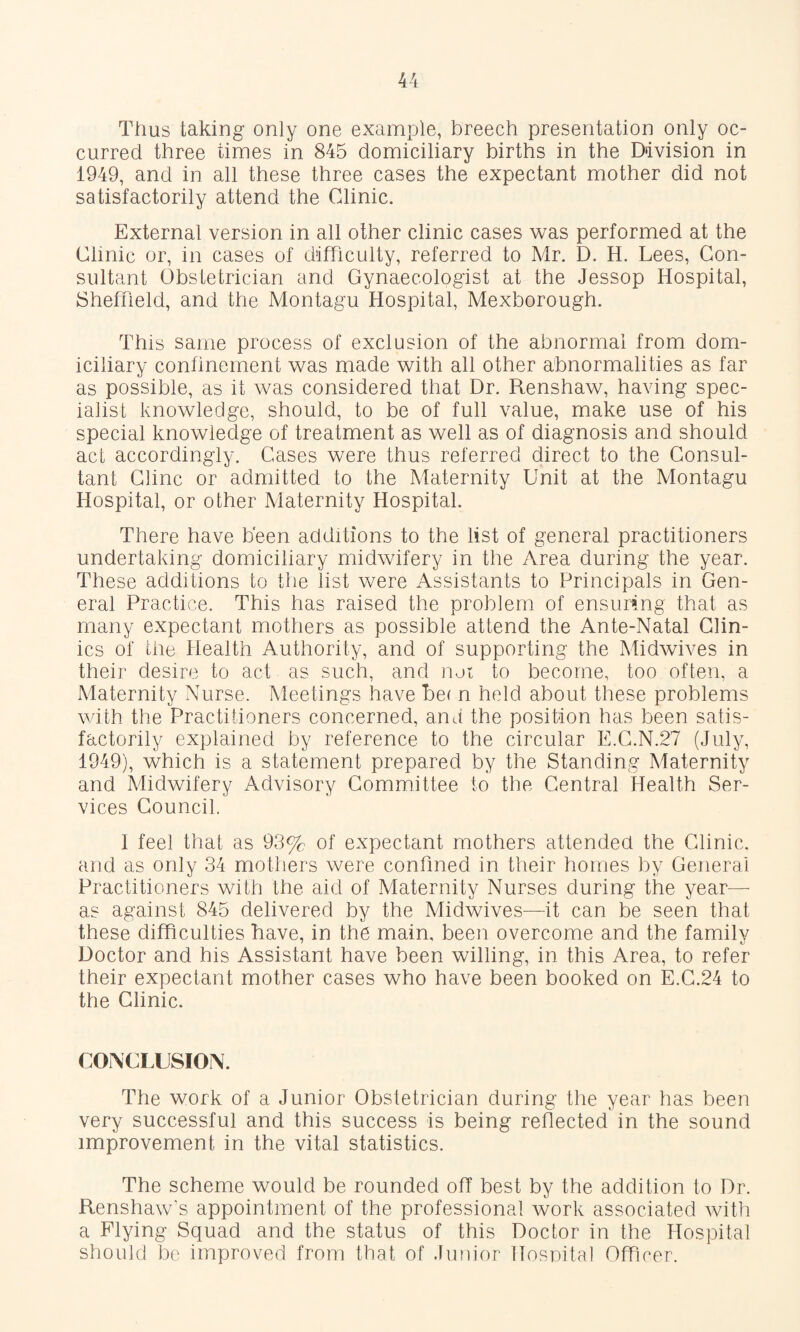 Thus taking only one example, breech presentation only oc¬ curred three times in 845 domiciliary births in the Division in 1949, and in all these three cases the expectant mother did not satisfactorily attend the Clinic. External version in all other clinic cases was performed at the Clinic or, in cases of difficulty, referred to Mr. D. H. Lees, Con¬ sultant Obstetrician and Gynaecologist at the Jessop Hospital, Sheffield, and the Montagu Hospital, Mexborough. This same process of exclusion of the abnormal from dom¬ iciliary confinement was made with all other abnormalities as far as possible, as it was considered that Dr. Renshaw, having spec¬ ialist knowledge, should, to be of full value, make use of his special knowledge of treatment as well as of diagnosis and should act accordingly. Cases were thus referred direct to the Consul¬ tant Cline or admitted to the Maternity Unit at the Montagu Hospital, or other Maternity Hospital. There have been additions to the list of general practitioners undertaking domiciliary midwifery in the Area during the year. These additions to the list were Assistants to Principals in Gen¬ eral Practice. This has raised the problem of ensuring that as many expectant mothers as possible attend the Ante-Natal Clin¬ ics of the Health Authority, and of supporting the Midwives in their desire to act as such, and nur to become, too often, a Maternity Nurse. Meetings have be( n held about these problems with the Practitioners concerned, and the position has been satis¬ factorily explained by reference to the circular E.C.N.27 (July, 1949), which is a statement prepared by the Standing Maternity and Midwifery Advisory Committee to the Central Health Ser¬ vices Council. 1 feel that as 93% of expectant mothers attended the Clinic, and as only 34 mothers were confined in their homes by General Practitioners with the aid of Maternity Nurses during the year— as against 845 delivered by the Midwives—it can be seen that these difficulties have, in the main, been overcome and the family Doctor and his Assistant have been willing, in this Area, to refer their expectant mother cases who have been booked on E.C.24 to the Clinic. CONCLUSION. The work of a Junior Obstetrician during the year has been very successful and this success is being reflected in the sound improvement in the vital statistics. The scheme would be rounded oft best by the addition to Dr. Renshaw’s appointment of the professional work associated with a Flying Squad and the status of this Doctor in the Hospital should be improved from that of Junior llosnital Offmer.