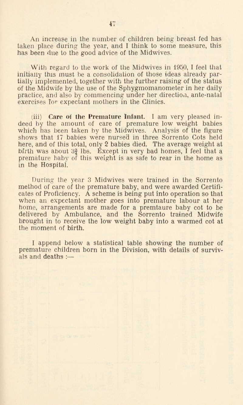 An increase in the number of children being breast fed has taken place during the year, and I think to some measure, this has been due to the good advice of the Midwives. With regard to the work of the Midwives in 1950, I feel that initially this must be a consolidation of those ideas already par¬ tially implemented, together with the further raising of the status of the Midwife by the use of the Sphygmomanometer in her daily practice, and also by commencing under her direction, ante-natal exercises for expectant mothers in the Clinics. (iii) Care of the Premature Infant. I am very pleased in¬ deed by the amount of care of premature low weight babies which has been taken by the Midwives. Analysis of the figure shows that 17 babies were nursed in three Sorrento Cots held here, and of this total, only 2 babies died. The average weight at birth was about 3f lbs. Except in very bad homes, I feel that a premature baby of this weight is as safe to rear in the home as in the Hospital. During the year 3 Midwives were trained in the Sorrento method of care of the premature baby, and were awarded Certifi¬ cates of Proficiency. A scheme is being put into operation so that when an expectant mother goes into premature labour at her home, arrangements are made for a premtaure baby cot to be delivered by Ambulance, and the Sorrento trained Midwife brought in to receive the low weight baby into a warmed cot at the moment of birth. I append below a statistical table showing the number of premature children born in the Division, with details of surviv¬ als and deaths :—