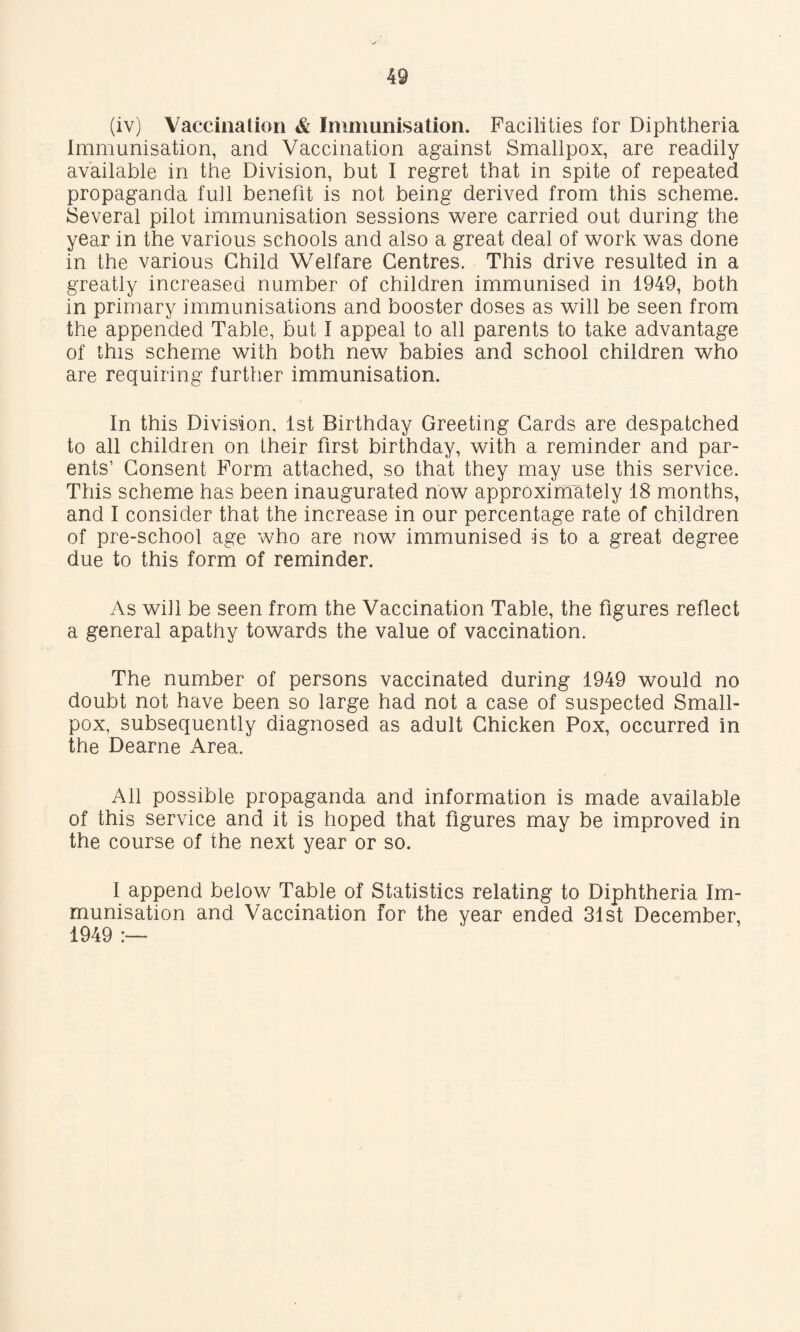 (iv) Vaccination & Immunisation. Facilities for Diphtheria Immunisation, and Vaccination against Smallpox, are readily available in the Division, but I regret that in spite of repeated propaganda full benefit is not being derived from this scheme. Several pilot immunisation sessions were carried out during the year in the various schools and also a great deal of work was done in the various Child Welfare Centres. This drive resulted in a greatly increased number of children immunised in 1949, both in primary immunisations and booster doses as will be seen from the appended Table, but I appeal to all parents to take advantage of this scheme with both new babies and school children who are requiring further immunisation. In this Division, 1st Birthday Greeting Cards are despatched to all children on Iheir first birthday, with a reminder and par¬ ents’ Consent Form attached, so that they may use this service. This scheme has been inaugurated now approximately 18 months, and I consider that the increase in our percentage rate of children of pre-school age who are now immunised is to a great degree due to this form of reminder. As will be seen from the Vaccination Table, the figures reflect a general apathy towards the value of vaccination. The number of persons vaccinated during 1949 would no doubt not have been so large had not a case of suspected Small¬ pox, subsequently diagnosed as adult Chicken Pox, occurred in the Dearne Area. All possible propaganda and information is made available of this service and it is hoped that figures may be improved in the course of the next year or so. I append below Table of Statistics relating to Diphtheria Im¬ munisation and Vaccination for the year ended 31st December, 1949