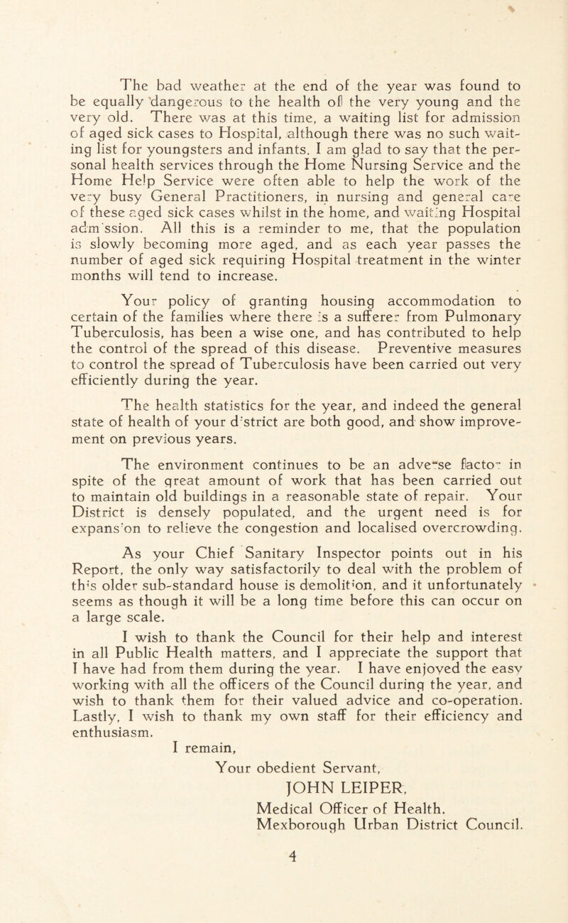 The bad weather at the end of the year was found to be equally dangerous to the health ofl the very young and the very old. There was at this time, a waiting list for admission of aged sick cases to Hospital, although there was no such wait¬ ing list for youngsters and infants. I am glad to say that the per¬ sonal health services through the Home Nursing Service and the Home Help Service were often able to help the work of the very busy General Practitioners, in nursing and general ca^e of these aged sick cases whilst in the home, and waiting Hospital admission. All this is a reminder to me, that the population is slowly becoming more aged, and as each year passes the number of aged sick requiring Hospital treatment in the winter months will tend to increase. Your policy of granting housing accommodation to certain of the families where there is a sufferer from Pulmonary Tuberculosis, has been a wise one, and has contributed to help the control of the spread of this disease. Preventive measures to control the spread of Tuberculosis have been carried out very efficiently during the year. The health statistics for the year, and indeed the general state of health of your d'strict are both good, and show improve¬ ment on previous years. The environment continues to be an adverse flacto': in spite of the great amount of work that has been carried out to maintain old buildings in a reasonable state of repair. Your District is densely populated, and the urgent need is for expans:on to relieve the congestion and localised overcrowding. As your Chief Sanitary Inspector points out in his Report, the only way satisfactorily to deal with the problem of tlrs older sub-standard house is demolition, and it unfortunately seems as though it will be a long time before this can occur on a large scale. I wish to thank the Council for their help and interest in all Public Health matters, and I appreciate the support that I have had from them during the year. I have enjoved the easy working with all the officers of the Council during the year, and wish to thank them for their valued advice and co-operation. Lastly, I wish to thank my own staff for their efficiency and enthusiasm. I remain. Your obedient Servant, JOHN LEIPER, Medical Officer of Health. Mexborough Urban District Council.