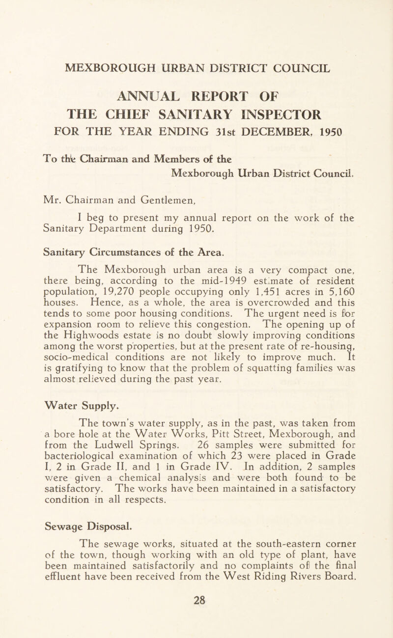 MEXBOROUGH URBAN DISTRICT COUNCIL ANNUAL REPORT OF THE CHIEF SANITARY INSPECTOR FOR THE YEAR ENDING 31st DECEMBER, 1950 To tWe Chairman and Members of the Mexborough Urban District Council, Mr. Chairman and Gentlemen, I beg to present my annual report on the work of the Sanitary Department during 1950. Sanitary Circumstances of the Area. The Mexborough urban area is a very compact one, there being, according to the mid-1949 estimate of resident population, 19,270 people occupying only 1,451 acres in 5,160 houses. Hence, as a whole, the area is overcrowded and this tends to some poor housing conditions. The urgent need is fbr expansion room to relieve this congestion. The opening up of the Highwoods estate is no doubt slowly improving conditions among the worst properties, but at the present rate of re-housing, socio-medical conditions are not likely to improve much. It is gratifying to know that the problem of squatting families was almost relieved during the past year. Water Supply* The town’s water supply, as in the past, was taken from a bore hole at the Water Works, Pitt Street, Mexborough, and from the Ludwell Springs. 26 samples were submitted for bacteriological examination of which 23 were placed in Grade I, 2 in Grade II, and 1 in Grade IV. In addition, 2 samples were given a chemical analysis and were both found to be satisfactory. The works have been maintained in a satisfactory condition in all respects. Sewage Disposal* The sewage works, situated at the south-eastern corner of the town, though working with an old type of plant, have been maintained satisfactorily and no complaints ofl the final effluent have been received from the West Riding Rivers Board.