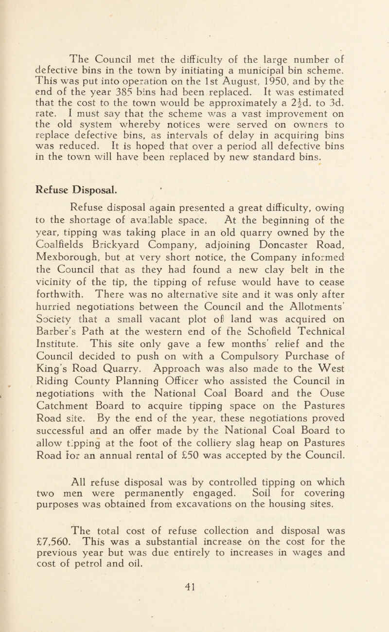 The Council met the difficulty of the large number of defective bins in the town by initiating a municipal bin scheme. This was put into operation on the 1st August, 1950, and by the end of the year 385 bins had been replaced. It was estimated that the cost to the town would be approximately a 2^d. to 3d. rate. I must say that the scheme was a vast improvement on the old system whereby notices were served on owners to replace defective bins, as intervals of delay in acquiring bins was reduced. It is hoped that over a period all defective bins in the town will have been replaced by new standard bins. Refuse Disposal. Refuse disposal again presented a great difficulty, owing to the shortage of available space. At the beginning of the year, tipping was taking place in an old quarry owned by the Coalfields Brickyard Company, adjoining Doncaster Road, Mexborough, but at very short notice, the Company informed the Council that as they had found a new clay belt in the vicinity of the tip, the tipping of refuse would have to cease forthwith. There was no alternative site and it was only after hurried negotiations between the Council and the Allotments’ Society that a small vacant plot of! land was acquired on Barber’s Path at the western end of the Schofield Technical Institute. This site only gave a few months’ relief and the Council decided to push on with a Compulsory Purchase of King’s Road Quarry. Approach was also made to the West Riding County Planning Officer who assisted the Council in negotiations with the National Coal Board and the Ouse Catchment Board to acquire tipping space on the Pastures Road site. By the end of the year, these negotiations proved successful and an offer made by the National Coal Board to allow tipping at the foot of the colliery slag heap on Pastures Road tor an annual rental of £50 was accepted by the Council. All refuse disposal was by controlled tipping on which two men were permanently engaged. Soil for covering purposes was obtained from excavations on the housing sites. The total cost of refuse collection and disposal was £7,560. This was a substantial increase on the cost for the previous year but was due entirely to increases in wages and cost of petrol and oil.