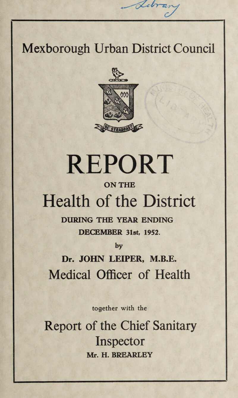 REPORT ON THE Health of the District DURING THE YEAR ENDING DECEMBER 31st, 1952. by Dr. JOHN LEIPER, M.B.E. Medical Officer of Health together with the Report of the Chief Sanitary Inspector Mr. H. BREARLEY