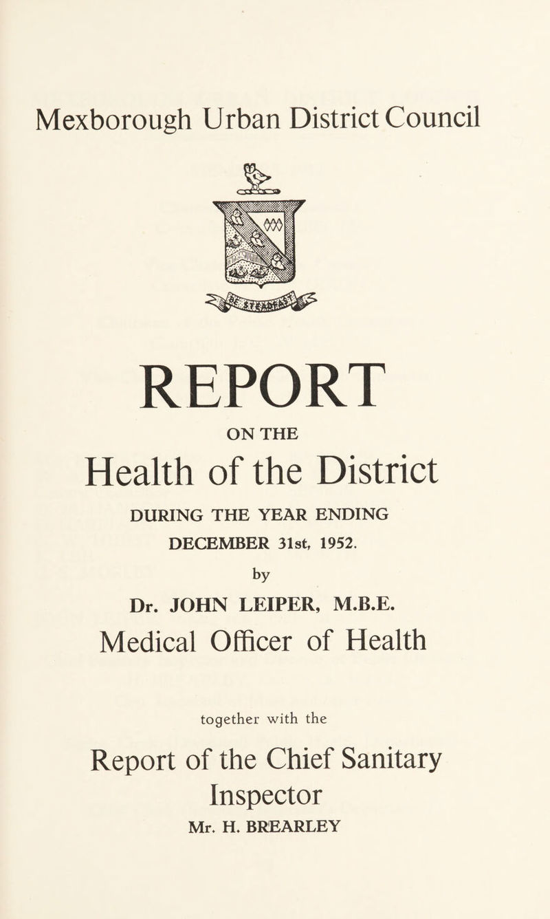 REPORT ON THE Health of the District DURING THE YEAR ENDING DECEMBER 31st, 1952. by Dr. JOHN LEIPER, M.B.E. Medical Officer of Health together with the Report of the Chief Sanitary Inspector Mr* H* BREARLEY