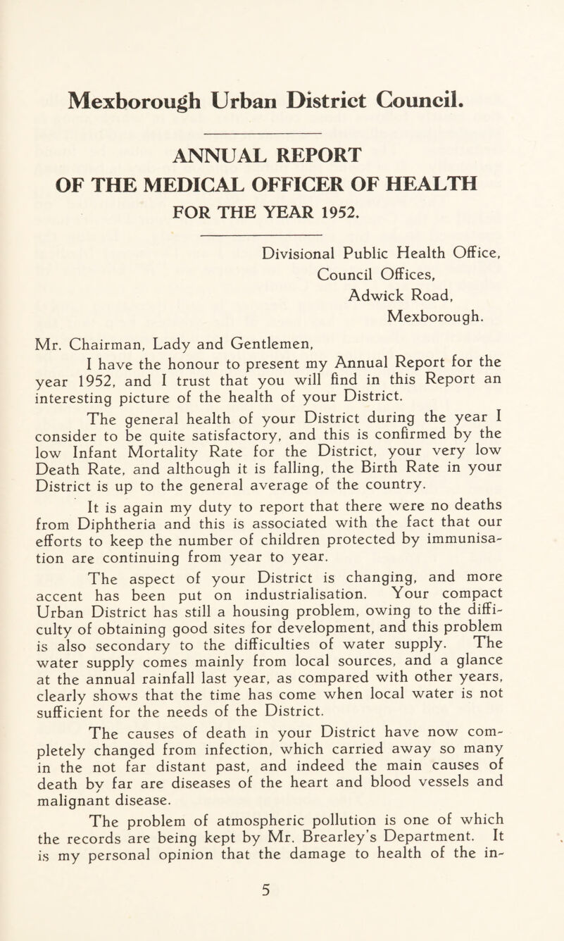 ANNUAL REPORT OF THE MEDICAL OFFICER OF HEALTH FOR THE YEAR 1952. Divisional Public Health Office, Council Offices, Adwick Road, Mexborough. Mr. Chairman, Lady and Gentlemen, I have the honour to present my Annual Report for the year 1952, and I trust that you will find in this Report an interesting picture of the health of your District. The general health of your District during the year I consider to be quite satisfactory, and this is confirmed by the low Infant Mortality Rate for the District, your very low Death Rate, and although it is falling, the Birth Rate in your District is up to the general average of the country. It is again my duty to report that there were no deaths from Diphtheria and this is associated with the fact that our efforts to keep the number of children protected by immunisa¬ tion are continuing from year to year. The aspect of your District is changing, and more accent has been put on industrialisation. Your compact Urban District has still a housing problem, owing to the diffi¬ culty of obtaining good sites for development, and this problem is also secondary to the difficulties of water supply. The water supply comes mainly from local sources, and a glance at the annual rainfall last year, as compared with other years, clearly shows that the time has come when local water is not sufficient for the needs of the District. The causes of death in your District have now com¬ pletely changed from infection, which carried away so many in the not far distant past, and indeed the main causes of death by far are diseases of the heart and blood vessels and malignant disease. The problem of atmospheric pollution is one of which the records are being kept by Mr. Brearley’s Department. It is my personal opinion that the damage to health of the in-