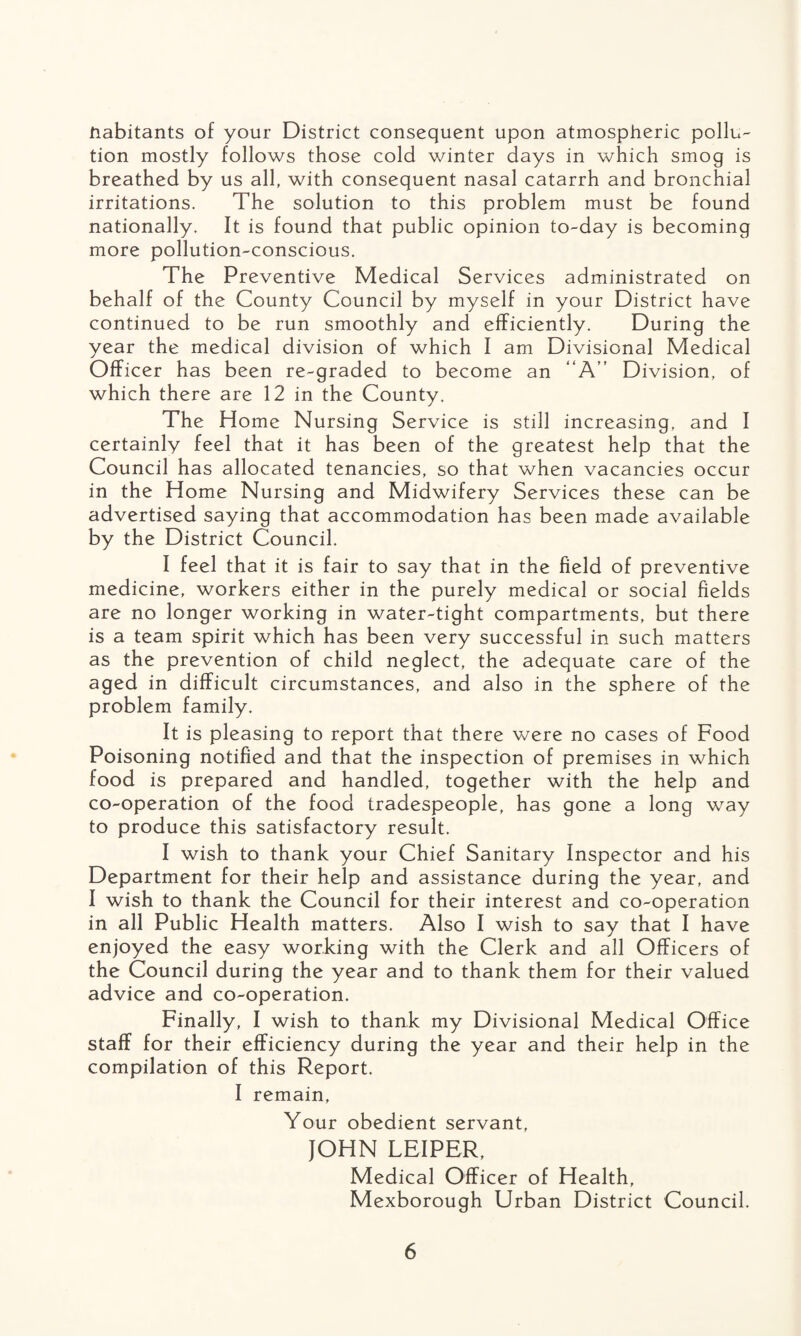 Habitants of your District consequent upon atmospheric pollu¬ tion mostly follows those cold winter days in which smog is breathed by us all, with consequent nasal catarrh and bronchial irritations. The solution to this problem must be found nationally. It is found that public opinion to-day is becoming more pollution-conscious. The Preventive Medical Services administrated on behalf of the County Council by myself in your District have continued to be run smoothly and efficiently. During the year the medical division of which I am Divisional Medical Officer has been re-graded to become an “A” Division, of which there are 12 in the County. The Home Nursing Service is still increasing, and I certainly feel that it has been of the greatest help that the Council has allocated tenancies, so that when vacancies occur in the Home Nursing and Midwifery Services these can be advertised saying that accommodation has been made available by the District Council. I feel that it is fair to say that in the field of preventive medicine, workers either in the purely medical or social fields are no longer working in water-tight compartments, but there is a team spirit which has been very successful in such matters as the prevention of child neglect, the adequate care of the aged in difficult circumstances, and also in the sphere of the problem family. It is pleasing to report that there were no cases of Food Poisoning notified and that the inspection of premises in which food is prepared and handled, together with the help and co-operation of the food tradespeople, has gone a long way to produce this satisfactory result. I wish to thank your Chief Sanitary Inspector and his Department for their help and assistance during the year, and I wish to thank the Council for their interest and co-operation in all Public Health matters. Also I wish to say that I have enjoyed the easy working with the Clerk and all Officers of the Council during the year and to thank them for their valued advice and co-operation. Finally, I wish to thank my Divisional Medical Office staff for their efficiency during the year and their help in the compilation of this Report. I remain, Your obedient servant, JOHN LEIPER, Medical Officer of Health, Mexborough Urban District Council.