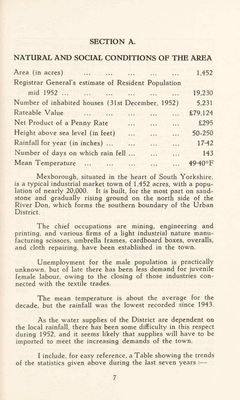 SECTION A. NATURAL AND SOCIAL CONDITIONS OF THE AREA Area (in acres) Registrar General’s estimate of Resident Population mid 1952 ... Number of inhabited houses (31st December, 1952) Rateable Value Net Product of a Penny Rate Height above sea level (in feet) Rainfall for year (in inches) ... Number of days on which rain fell ... Mean Temperature 1,452 19,230 5,231 £79,124 £295 50-250 17-42 143 49*40° F Mexborough, situated in the heart of South Yorkshire, is a typical industrial market town of 1,452 acres, with a popu¬ lation of nearly 20,000. It is built, for the most part on sand¬ stone and gradually rising ground on the north side of the River Don, which forms the southern boundary of the Urban District. The chief occupations are mining, engineering and printing, and various firms of a light industrial nature manu¬ facturing scissors, umbrella frames, cardboard boxes, overalls, and cloth repairing, have been established in the town. Unemployment for the male population is practically unknown, but of late there has been less demand for juvenile female labour, owing to the closing of those industries con¬ nected with the textile trades. The mean temperature is about the average for the decade, but the rainfall was the lowest recorded since 1943. As the water supplies of the District are dependent on the local rainfall, there has been some difficulty in this respect during 1952, and it seems likely that supplies will have to be imported to meet the increasing demands of the town. I include, for easy reference, a Table showing the trends of the statistics given above during the last seven years :—