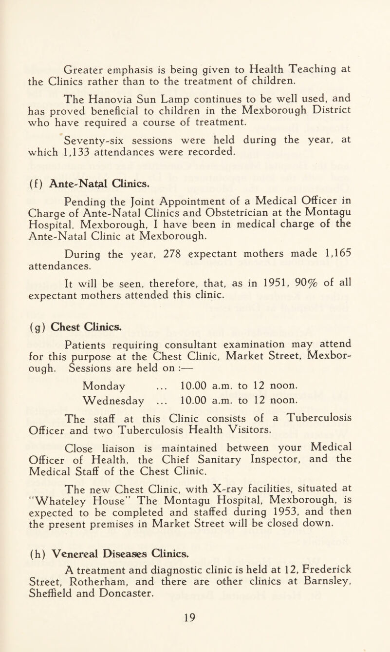 Greater emphasis is being given to Health Teaching at the Clinics rather than to the treatment of children. The Hanovia Sun Lamp continues to be well used, and has proved beneficial to children in the Mexborough District who have required a course of treatment. Seventy-six sessions were held during the year, at which 1,133 attendances were recorded. (f) Ante-Natal Clinics* Pending the Joint Appointment of a Medical Officer in Charge of Ante-Natal Clinics and Obstetrician at the Montagu Hospital. Mexborough, I have been in medical charge of the Ante-Natal Clinic at Mexborough. During the year, 278 expectant mothers made 1,165 attendances. It will be seen, therefore, that, as in 1951, 90% of all expectant mothers attended this clinic. (g) Chest Clinics* Patients requiring consultant examination may attend for this purpose at the Chest Clinic, Market Street, Mexbor¬ ough. Sessions are held on :— Monday ... 10.00 a.m. to 12 noon. Wednesday ... 10.00 a.m. to 12 noon. The staff at this Clinic consists of a Tuberculosis Officer and two Tuberculosis Health Visitors. Close liaison is maintained between your Medical Officer of Health, the Chief Sanitary Inspector, and the Medical Staff of the Chest Clinic. The new Chest Clinic, with X-ray facilities, situated at Whateley House” The Montagu Hospital, Mexborough, is expected to be completed and staffed during 1953, and then the present premises in Market Street will be closed down. (h) Venereal Diseases Clinics. A treatment and diagnostic clinic is held at 12, Frederick Street, Rotherham, and there are other clinics at Barnsley, Sheffield and Doncaster.