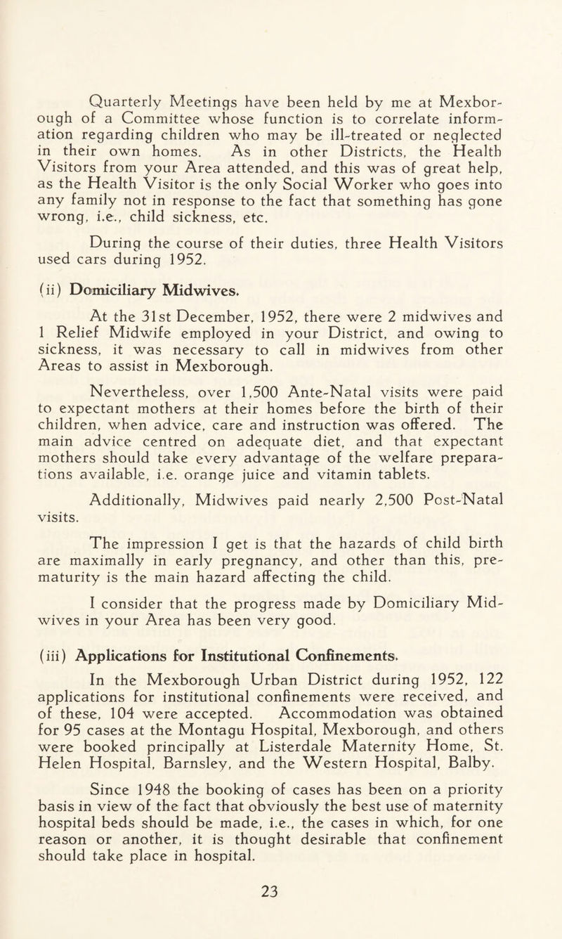 Quarterly Meetings have been held by me at Mexbor- ough of a Committee whose function is to correlate inform¬ ation regarding children who may be ill-treated or neglected in their own homes. As in other Districts, the Health Visitors from your Area attended, and this was of great help, as the Health Visitor is the only Social Worker who goes into any family not in response to the fact that something has gone wrong, i.e., child sickness, etc. During the course of their duties, three Health Visitors used cars during 1952. (ii) Domiciliary Midwives* At the 31st December, 1952, there were 2 midwives and 1 Relief Midwife employed in your District, and owing to sickness, it was necessary to call in midwives from other Areas to assist in Mexborough. Nevertheless, over 1,500 Ante-Natal visits were paid to expectant mothers at their homes before the birth of their children, when advice, care and instruction was offered. The main advice centred on adequate diet, and that expectant mothers should take every advantage of the welfare prepara¬ tions available, i.e. orange juice and vitamin tablets. Additionally, Midwives paid nearly 2,500 Post-Natal visits. The impression I get is that the hazards of child birth are maximally in early pregnancy, and other than this, pre¬ maturity is the main hazard affecting the child. I consider that the progress made by Domiciliary Mid¬ wives in your Area has been very good. (iii) Applications for Institutional Confinements* In the Mexborough Urban District during 1952, 122 applications for institutional confinements were received, and of these, 104 were accepted. Accommodation was obtained for 95 cases at the Montagu Hospital, Mexborough, and others were booked principally at Listerdale Maternity Home, St. Helen Hospital, Barnsley, and the Western Hospital, Balby. Since 1948 the booking of cases has been on a priority basis in view of the fact that obviously the best use of maternity hospital beds should be made, i.e., the cases in which, for one reason or another, it is thought desirable that confinement should take place in hospital.