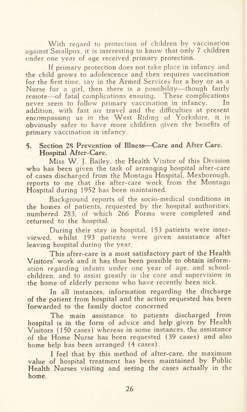 With regard to protection of children by vaccination against Smallpox, it is interesting to know that only 7 children under one year of age received primary protection. If primary protection does not take place in infancy and the child grows to adolescence and then requires vaccination for the first time, say in the Armed Services for a boy or as a Nurse for a girl, then there is a possibility—though fairly remote—of fatal complications ensuing. These complications never seem to follow primary vaccination in infancy. In addition, with fast air travel and the difficulties at present encompassing us in the West Riding of Yorkshire, it is obviously safer to have more children given the benefits of primary vaccination in infancy. 5. Section 28 Prevention of Illness—Care and After Care. Hospital After-Care. Miss W. J. Bailey, the Health Visitor of this Division who has been given the task of arranging hospital after-care of cases discharged from the Montagu Hospital, Mexborough, reports to me that the after-care work from the Montagu Hospital during 1952 has been maintained. Background reports of the socio-medical conditions in the homes of patients,, requested by the hospital authorities, numbered 283, of which 266 Forms were completed and returned to the hospital. During their stay in hospital, 153 patients were inter¬ viewed, whilst 193 patients were given assistance after leaving hospital during the year. This after-care is a most satisfactory part of the Health Visitors’ work and it has thus been possible to obtain inform¬ ation regarding infants under one year of age, and school- children, and to assist greatly in the care and supervision in the home of elderly persons who have recently been sick. In all instances, information regarding the discharge of the patient from hospital and the action requested has been forwarded to the family doctor concerned The main assistance to patients discharged from hospital is in the form of advice and help given by Health Visitors (150 cases) whereas in some instances, the assistance of the Home Nurse has been requested (39 cases) and also home help has been arranged (4 cases). I feel that by this method of after-care, the maximum value of hospital treatment has been maintained by Public Health Nurses visiting and seeing the cases actually in the home.