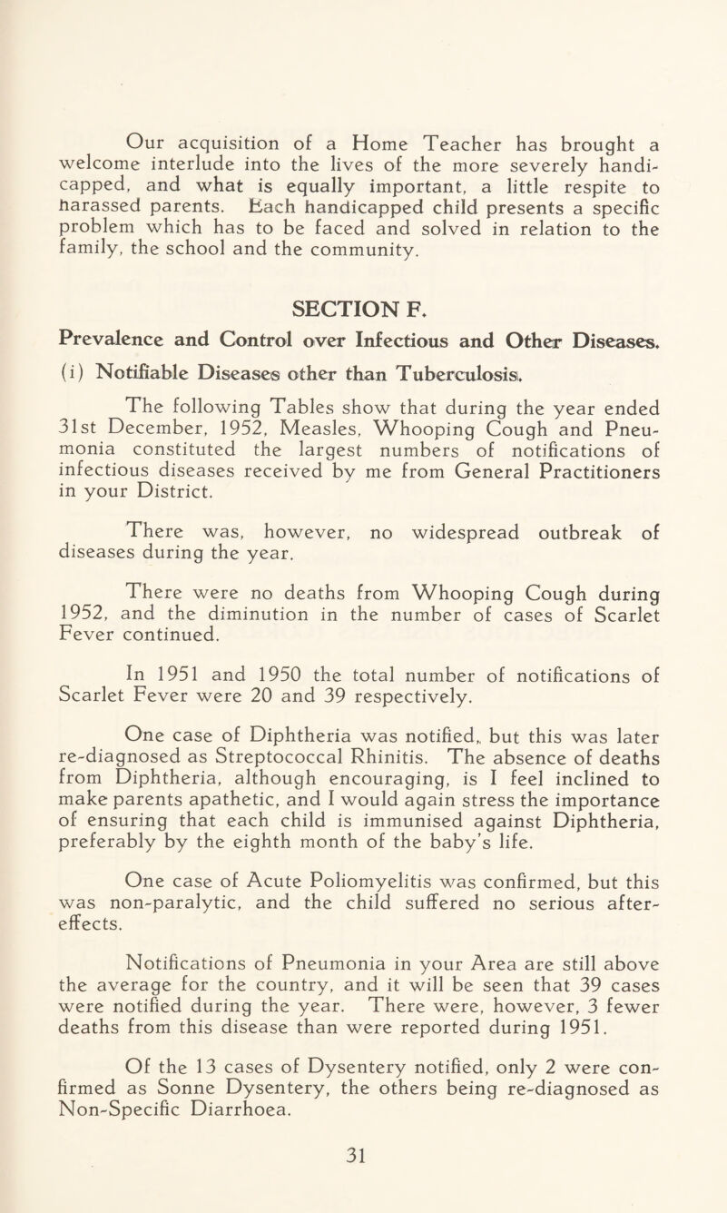 Our acquisition of a Home Teacher has brought a welcome interlude into the lives of the more severely handi- capped, and what is equally important, a little respite to harassed parents. Each handicapped child presents a specific problem which has to be faced and solved in relation to the family, the school and the community. SECTION F* Prevalence and Control over Infectious and Other Diseases* (i) Notifiable Disease® other than Tuberculosis* The following Tables show that during the year ended 31st December, 1952, Measles, Whooping Cough and Pneu¬ monia constituted the largest numbers of notifications of infectious diseases received by me from General Practitioners in your District. There was, however, no widespread outbreak of diseases during the year. There were no deaths from Whooping Cough during 1952, and the diminution in the number of cases of Scarlet Fever continued. In 1951 and 1950 the total number of notifications of Scarlet Fever were 20 and 39 respectively. One case of Diphtheria was notified,, but this was later re-diagnosed as Streptococcal Rhinitis. The absence of deaths from Diphtheria, although encouraging, is I feel inclined to make parents apathetic, and I would again stress the importance of ensuring that each child is immunised against Diphtheria, preferably by the eighth month of the baby’s life. One case of Acute Poliomyelitis was confirmed, but this was non-paralytic, and the child suffered no serious after¬ effects. Notifications of Pneumonia in your Area are still above the average for the country, and it will be seen that 39 cases were notified during the year. There were, however, 3 fewer deaths from this disease than were reported during 1951. Of the 13 cases of Dysentery notified, only 2 were con¬ firmed as Sonne Dysentery, the others being re-diagnosed as Non-Specific Diarrhoea.