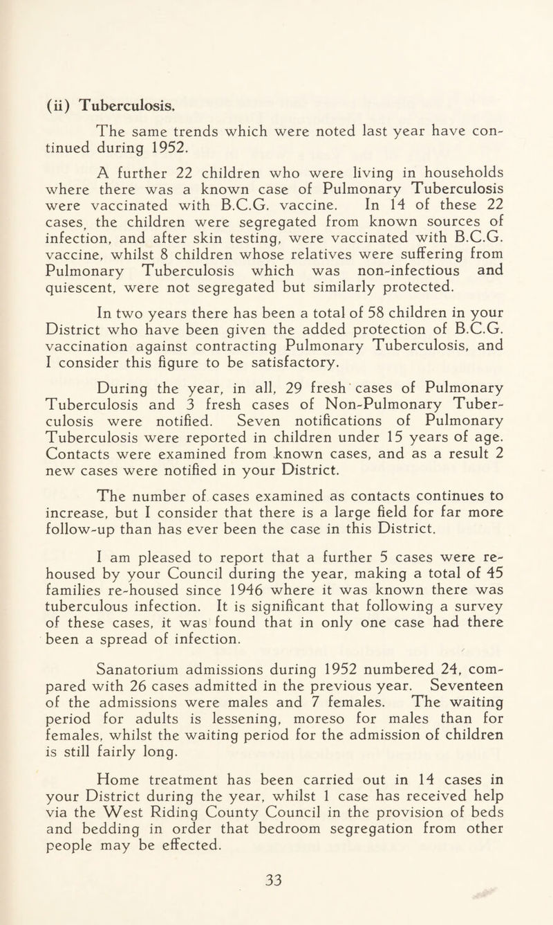 (ii) Tuberculosis* The same trends which were noted last year have con¬ tinued during 1952. A further 22 children who were living in households where there was a known case of Pulmonary Tuberculosis were vaccinated with B.C.G. vaccine. In 14 of these 22 cases, the children were segregated from known sources of infection, and after skin testing, were vaccinated with B.C.G. vaccine, whilst 8 children whose relatives were suffering from Pulmonary Tuberculosis which was non-inf ectious and quiescent, were not segregated but similarly protected. In two years there has been a total of 58 children in your District who have been given the added protection of B.C.G. vaccination against contracting Pulmonary Tuberculosis, and I consider this figure to be satisfactory. During the year, in all, 29 fresh cases of Pulmonary Tuberculosis and 3 fresh cases of Non-Pulmonary Tuber¬ culosis were notified. Seven notifications of Pulmonary Tuberculosis were reported in children under 15 years of age. Contacts were examined from known cases, and as a result 2 new cases were notified in your District. The number of cases examined as contacts continues to increase, but I consider that there is a large field for far more follow-up than has ever been the case in this District. I am pleased to report that a further 5 cases were re¬ housed by your Council during the year, making a total of 45 families re-housed since 1946 where it was known there was tuberculous infection. It is significant that following a survey of these cases, it was found that in only one case had there been a spread of infection. Sanatorium admissions during 1952 numbered 24, com¬ pared with 26 cases admitted in the previous year. Seventeen of the admissions were males and 7 females. The waiting period for adults is lessening, moreso for males than for females, whilst the waiting period for the admission of children is still fairly long. Home treatment has been carried out in 14 cases in your District during the year, whilst 1 case has received help via the West Riding County Council in the provision of beds and bedding in order that bedroom segregation from other people may be effected.