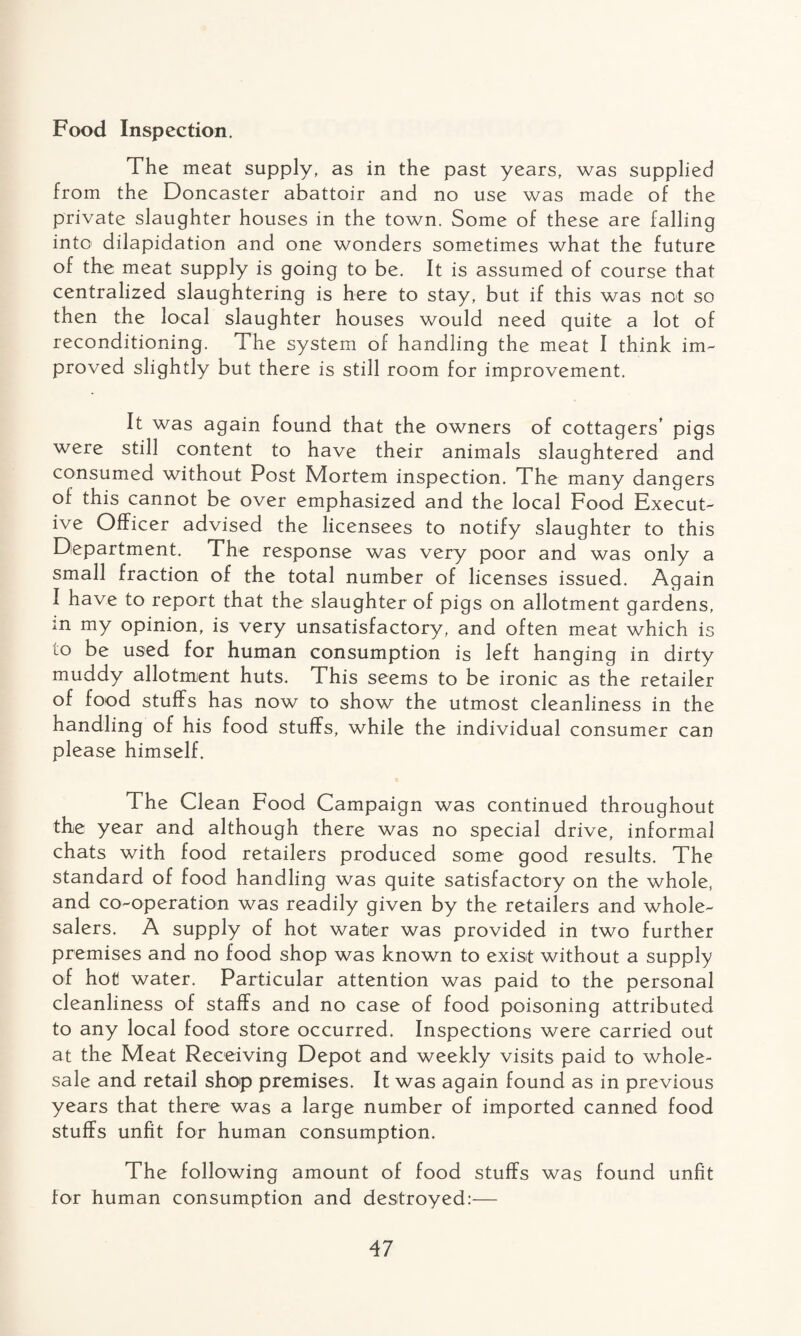 Food Inspection. The meat supply, as in the past years, was supplied from the Doncaster abattoir and no use was made of the private slaughter houses in the town. Some of these are falling into dilapidation and one wonders sometimes what the future of the meat supply is going to be. It is assumed of course that centralized slaughtering is here to stay, but if this was not so then the local slaughter houses would need quite a lot of reconditioning. The system of handling the meat I think im¬ proved slightly but there is still room for improvement. It was again found that the owners of cottagers’ pigs were still content to have their animals slaughtered and consumed without Post Mortem inspection. The many dangers of this cannot be over emphasized and the local Food Execut¬ ive Officer advised the licensees to notify slaughter to this Department. The response was very poor and was only a small fraction of the total number of licenses issued. Again I have to report that the slaughter of pigs on allotment gardens, m my opinion, is very unsatisfactory, and often meat which is to be used for human consumption is left hanging in dirty muddy allotment huts. This seems to be ironic as the retailer of food stuffs has now to show the utmost cleanliness in the handling of his food stuffs, while the individual consumer can please himself. The Clean Food Campaign was continued throughout the year and although there was no special drive, informal chats with food retailers produced some good results. The standard of food handling was quite satisfactory on the whole, and co-operation was readily given by the retailers and whole¬ salers. A supply of hot water was provided in two further premises and no food shop was known to exist without a supply of hot water. Particular attention was paid to the personal cleanliness of staffs and no case of food poisoning attributed to any local food store occurred. Inspections were carried out at the Meat Receiving Depot and weekly visits paid to whole¬ sale and retail shop premises. It was again found as in previous years that there was a large number of imported canned food stuffs unfit for human consumption. The following amount of food stuffs was found unfit for human consumption and destroyed:—