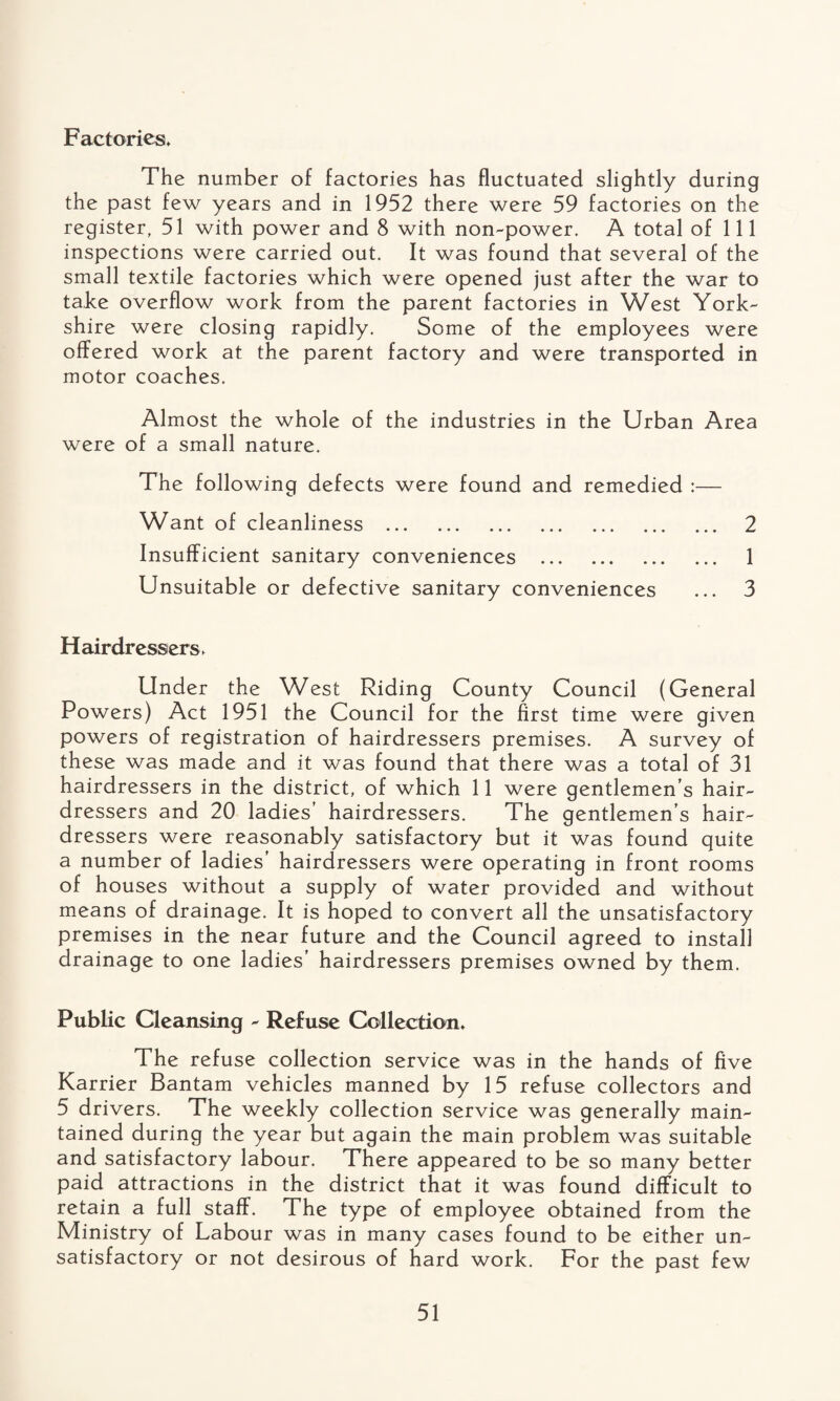 Factories* The number of factories has fluctuated slightly during the past few years and in 1952 there were 59 factories on the register, 51 with power and 8 with non-power. A total of 111 inspections were carried out. It was found that several of the small textile factories which were opened just after the war to take overflow work from the parent factories in West York¬ shire were closing rapidly. Some of the employees were offered work at the parent factory and were transported in motor coaches. Almost the whole of the industries in the Urban Area were of a small nature. The following defects were found and remedied :— Want of cleanliness . 2 Insufficient sanitary conveniences . 1 Unsuitable or defective sanitary conveniences ... 3 Hairdressers. Under the West Riding County Council (General Powers) Act 1951 the Council for the first time were given powers of registration of hairdressers premises. A survey of these was made and it was found that there was a total of 31 hairdressers in the district, of which 11 were gentlemen’s hair¬ dressers and 20 ladies’ hairdressers. The gentlemen’s hair¬ dressers were reasonably satisfactory but it was found quite a number of ladies’ hairdressers were operating in front rooms of houses without a supply of water provided and without means of drainage. It is hoped to convert all the unsatisfactory premises in the near future and the Council agreed to install drainage to one ladies’ hairdressers premises owned by them. Public Cleansing - Refuse Collection* The refuse collection service was in the hands of five Karrier Bantam vehicles manned by 15 refuse collectors and 5 drivers. The weekly collection service was generally main¬ tained during the year but again the main problem was suitable and satisfactory labour. There appeared to be so many better paid attractions in the district that it was found difficult to retain a full staff. The type of employee obtained from the Ministry of Labour was in many cases found to be either un¬ satisfactory or not desirous of hard work. For the past few