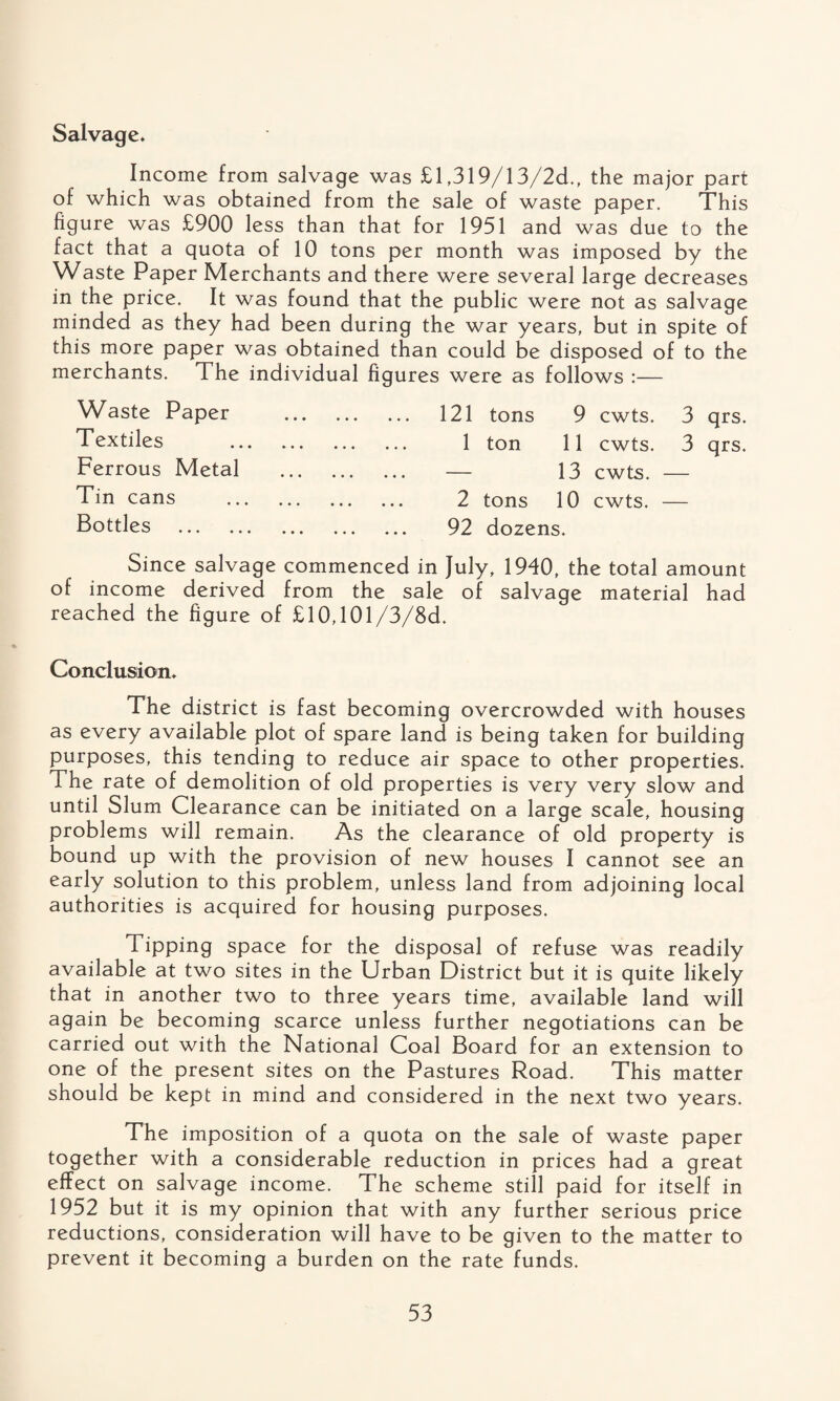 Salvage. Income from salvage was £1,319/13/2d., the major part of which was obtained from the sale of waste paper. This figure was £900 less than that for 1951 and was due to the fact that a quota of 10 tons per month was imposed by the Waste Paper Merchants and there were several large decreases in the price. It was found that the public were not as salvage minded as they had been during the war years, but in spite of this more paper was obtained than could be disposed of to the merchants. The individual figures were as follows :— Waste Paper Textiles Ferrous Metal Tin cans Bottles . 121 tons 9 cwts. 3 qrs. 1 ton 11 cwts. 3 qrs. — 13 cwts. — 2 tons 10 cwts. — 92 dozens. Since salvage commenced in July, 1940, the total amount of income derived from the sale of salvage material had reached the figure of £10,101/3/8d. Conclusion. The district is fast becoming overcrowded with houses as every available plot of spare land is being taken for building purposes, this tending to reduce air space to other properties. The rate of demolition of old properties is very very slow and until Slum Clearance can be initiated on a large scale, housing problems will remain. As the clearance of old property is bound up with the provision of new houses I cannot see an early solution to this problem, unless land from adjoining local authorities is acquired for housing purposes. Tipping space for the disposal of refuse was readily available at two sites in the Urban District but it is quite likely that in another two to three years time, available land will again be becoming scarce unless further negotiations can be carried out with the National Coal Board for an extension to one of the present sites on the Pastures Road. This matter should be kept in mind and considered in the next two years. The imposition of a quota on the sale of waste paper together with a considerable reduction in prices had a great effect on salvage income. The scheme still paid for itself in 1952 but it is my opinion that with any further serious price reductions, consideration will have to be given to the matter to prevent it becoming a burden on the rate funds.