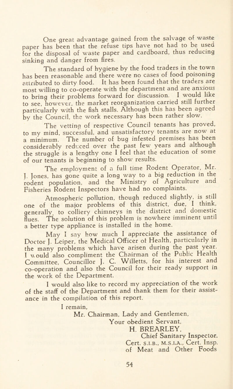 One great advantage gained from the salvage of waste paper has been that the refuse tips have not had to be used for the disposal of waste paper and cardboard, thus reducing sinking and danger from fires. The standard of hygiene by the food traders in the town has been reasonable and there were no cases of food poisoning attributed to dirty food. It has been found that the traders are most willing to co-operate with the department and are anxious to bring their problems forward for discussion. I would like to see, however, the market reorganization carried still further particularly with the fish stalls. Although this has been agreed by the Council, the work necessary has been rather slow. The vetting of respective Council tenants has proved, to my mind, successful, and unsatisfactory tenants are now at a minimum. The number of bug infested premises has been considerably reduced over the past few years and although the struggle is a lengthy one I feel that the education of some of our tenants is beginning to show results. The employment of a full time Rodent Operator, Mr. J. Jones, has gone quite a long way to a big reduction in the rodent population, and the Ministry of Agriculture and Fisheries Rodent Inspectors have had no complaints. Atmospheric pollution, though reduced slightly, is still one of the major problems of this district, due, I think, generally, to colliery chimneys in the district and domestic flues. The solution of this problem is nowhere imminent until a better type appliance is installed in the home. May I say how much I appreciate the assistance of Doctor J. Leiper, the Medical Officer of Health, particularly in the many problems which have arisen during the past year. I would also compliment the Chairman of the Public Health Committee, Councillor J. C. Willetts, for his interest and co-operation and also the Council for their ready support in the work of the Department. I would also like to record my appreciation of the work of the staff of the Department and thank them for their assist¬ ance in the compilation of this report. I remain, Mr. Chairman, Lady and Gentlemen, Your obedient Servant, H. BREARLEY, Chief Sanitary Inspector. Cert, s.i.b., m.s.i.a., Cert. Insp. of Meat and Other Foods