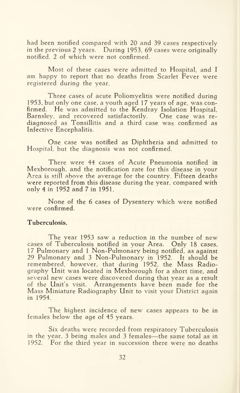 had been notified compared with 20 and 39 cases respectively in the previous 2 years. During 1953, 69 cases were originally notified, 2 of which were not confirmed. Most of these cases were admitted to Hospital, and I am happy to report that no deaths from Scarlet Fever were registered during the year. Three cases of acute Poliomyelitis were notified during 1953„ but only one case, a youth aged 17 years of age, was con¬ firmed. He was admitted to the Kendray Isolation Hospital, Barnsley, and recovered satisfactorily. One case was re¬ diagnosed as Tonsillitis and a third case was confirmed as Infective Encephalitis. One case was notified as Diphtheria and admitted to Hospital, but the diagnosis was not confirmed. There were 44 cases of Acute Pneumonia notified in Mexborough, and the notification rate for this disease in your Area is still above the average for the country. Fifteen deaths were reported from this disease during the year, compared with only 4 in 1952 and 7 in 1951. None of the 6 cases of Dysentery which were notified were confirmed. Tuberculosis. The year 1953 saw a reduction in the number of new cases of Tuberculosis notified in your Area. Only 18 cases, 17 Pulmonary and 1 Non-Pulmonary being notified, as against 29 Pulmonary and 3 Non-Pulmonary in 1952. It should be remembered, however, that during 1952, the Mass Radio¬ graphy Unit was located in Mexborough for a short time, and several new cases were discovered during that year as a result of the Unit’s visit. Arrangements have been made for the Mass Miniature Radiography Unit to visit your District again in 1954. The highest incidence of new cases appears to be in females below the age of 45 years. Six deaths were recorded from respiratory Tuberculosis in the year, 3 being males and 3 females—the same total as in 1952. For the third year in succession there were no deaths