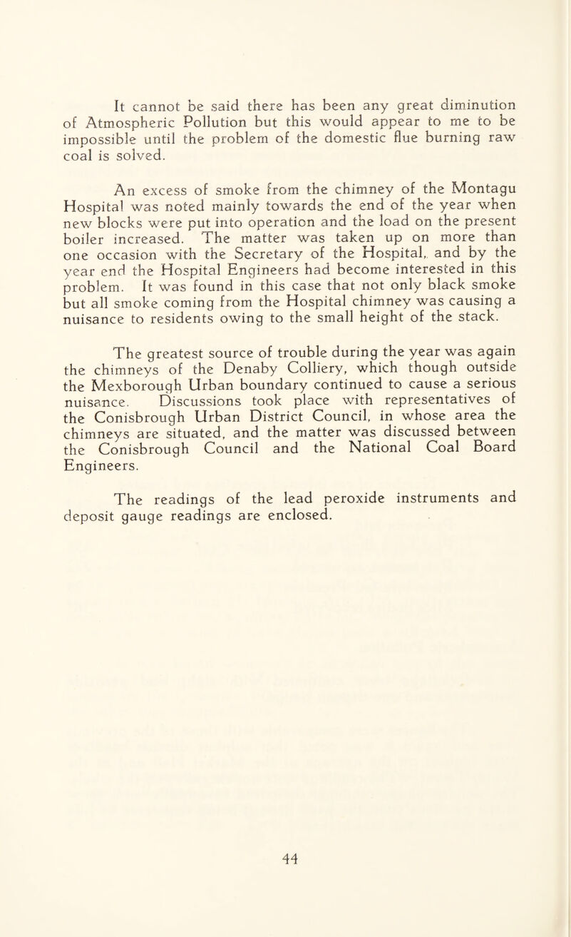 It cannot be said there has been any great diminution of Atmospheric Pollution but this would appear to me to be impossible until the problem of the domestic flue burning raw coal is solved. An excess of smoke from the chimney of the Montagu Hospital was noted mainly towards the end of the year when new blocks were put into operation and the load on the present boiler increased. The matter was taken up on more than one occasion with the Secretary of the Hospital,, and by the year end the Hospital Engineers had become interested in this problem. It was found in this case that not only black smoke but all smoke coming from the Hospital chimney was causing a nuisance to residents owing to the small height of the stack. The greatest source of trouble during the year was again the chimneys of the Denaby Colliery, which though outside the Mexborough Urban boundary continued to cause a serious nuisance. Discussions took place with representatives of the Conisbrough Urban District Council, in whose area the chimneys are situated, and the matter was discussed between the Conisbrough Council and the National Coal Board Engineers. The readings of the lead peroxide instruments and deposit gauge readings are enclosed.