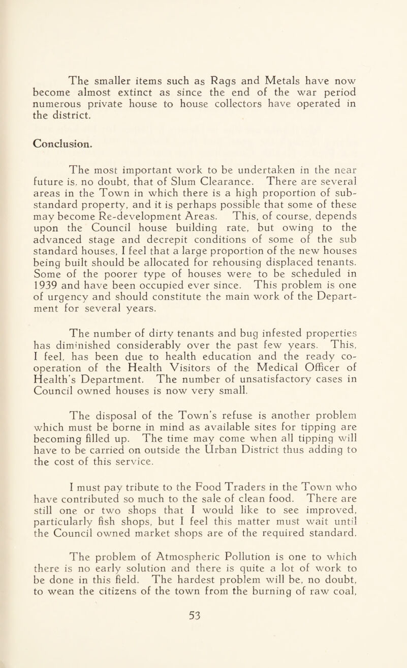 The smaller items such as Rags and Metals have now become almost extinct as since the end of the war period numerous private house to house collectors have operated in the district. Conclusion. The most important work to be undertaken in the near future is. no doubt, that of Slum Clearance. There are several areas in the Town in which there is a high proportion of sub¬ standard property, and it is perhaps possible that some of these may become Re-development Areas. This, of course, depends upon the Council house building rate, but owing to the advanced stage and decrepit conditions of some of the sub standard houses, I feel that a large proportion of the new houses being built should be allocated for rehousing displaced tenants. Some of the poorer type of houses were to be scheduled in 1939 and have been occupied ever since. This problem is one of urgency and should constitute the main work of the Depart¬ ment for several years. The number of dirty tenants and bug infested properties has diminished considerably over the past few years. This, I feel, has been due to health education and the ready co¬ operation of the Health Visitors of the Medical Officer of Health’s Department. The number of unsatisfactory cases in Council owned houses is now very small. The disposal of the Town’s refuse is another problem which must be borne in mind as available sites for tipping are becoming filled up. The time may come when all tipping will have to be carried on outside the Urban District thus adding to the cost of this service. I must pay tribute to the Food Traders in the Town who have contributed so much to the sale of clean food. There are still one or two shops that I would like to see improved, particularly fish shops, but I feel this matter must wait until the Council owned market shops are of the required standard. The problem of Atmospheric Pollution is one to which there is no early solution and there is quite a lot of work to be done in this field. The hardest problem will be, no doubt, to wean the citizens of the town from the burning of raw coal,