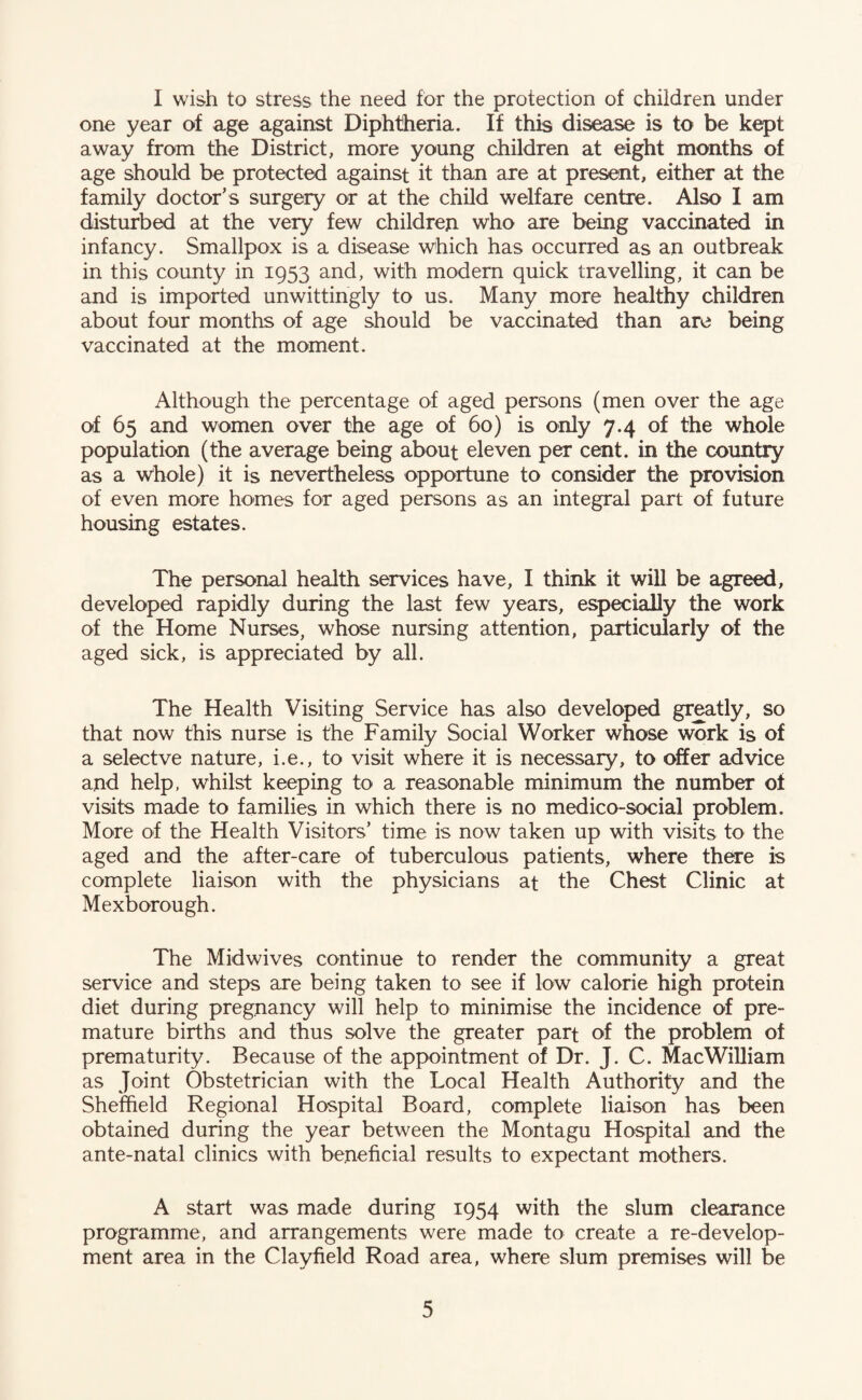 I wish to stress the need for the protection of children under one year of age against Diphtheria. If this disease is to be kept away from the District, more young children at eight months of age should be protected against it than are at present, either at the family doctor’s surgery or at the child welfare centre. Also I am disturbed at the very few children who are being vaccinated in infancy. Smallpox is a disease which has occurred as an outbreak in this county in 1953 and, with modem quick travelling, it can be and is imported unwittingly to us. Many more healthy children about four months of age should be vaccinated than are being vaccinated at the moment. Although the percentage of aged persons (men over the age of 65 and women over the age of 60) is only 7.4 of the whole population (the average being about eleven per cent, in the coxmtry as a whole) it is nevertheless opportune to consider the provision of even more homes for aged persons as an integral part of future housing estates. The personal health services have, I think it will be agreed, developed rapidly during the last few years, especially the work of the Home Nurses, whose nursing attention, particularly of the aged sick, is appreciated by all. The Health Visiting Service has also developed greatly, so that now this nurse is the Family Social Worker whose work is of a selectve nature, i.e., to visit where it is necessary, to offer advice and help, whilst keeping to a reasonable minimum the number of visits made to families in which there is no medico-social problem. More of the Health Visitors’ time is now taken up with visits to the aged and the after-care of tuberculous patients, where there is complete liaison with the physicians at the Chest Clinic at Mexborough. The Midwives continue to render the community a great service and steps are being taken to see if low calorie high protein diet during pregnancy will help to minimise the incidence of pre¬ mature births and thus solve the greater part of the problem of prematurity. Because of the appointment of Dr. J. C. MacWiUiam as Joint Obstetrician with the Local Health Authority and the Sheffield Regional Hospital Board, complete liaison has been obtained during the year between the Montagu Hospital and the ante-natal clinics with beneficial results to expectant mothers. A start was made during 1954 with the slum clearance programme, and arrangements were made to create a re-develop¬ ment area in the Clayfield Road area, where slum premises will be