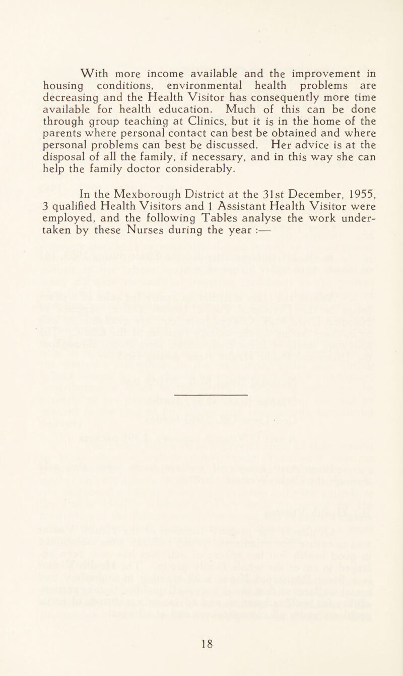 With more income available and the improvement in housing conditions, environmental health problems are decreasing and the Health Visitor has consequently more time available for health education. Much of this can be done through group teaching at Clinics, but it is in the home of the parents where personal contact can best be obtained and where personal problems can best be discussed. Her advice is at the disposal of all the family, if necessary, and in this way she can help the family doctor considerably. In the Mexborough District at the 31st December, 1955, 3 qualified Health Visitors and 1 Assistant Health Visitor were employed, and the following Tables analyse the work under¬ taken by these Nurses during the year :—