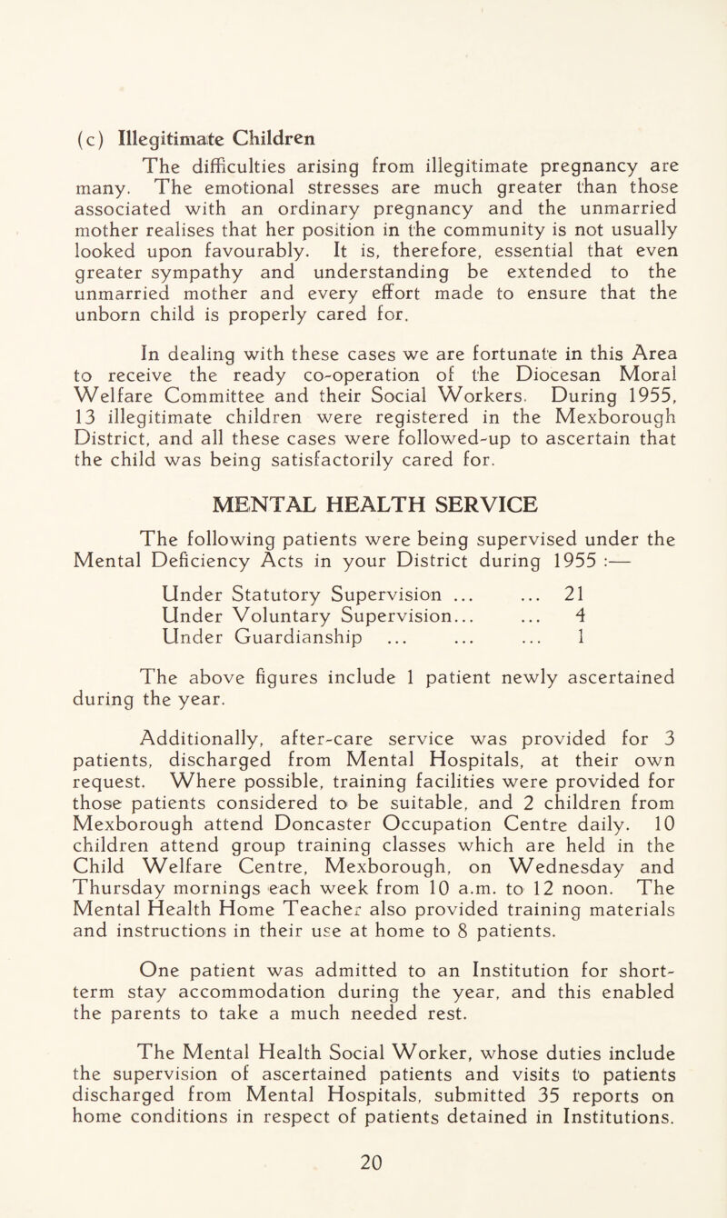 (c) Illegitimate Children The difficulties arising from illegitimate pregnancy are many. The emotional stresses are much greater than those associated with an ordinary pregnancy and the unmarried mother realises that her position in the community is not usually looked upon favourably. It is, therefore, essential that even greater sympathy and understanding be extended to the unmarried mother and every effort made to ensure that the unborn child is properly cared for. In dealing with these cases we are fortunate in this Area to receive the ready co-operation of the Diocesan Moral Welfare Committee and their Social Workers. During 1955, 13 illegitimate children were registered in the Mexborough District, and all these cases were followed-up to ascertain that the child was being satisfactorily cared for. MENTAL HEALTH SERVICE The following patients were being supervised under the Mental Deficiency Acts in your District during 1955 :— Under Statutory Supervision ... ... 21 Under Voluntary Supervision... ... 4 Under Guardianship ... ... ... 1 The above figures include 1 patient newly ascertained during the year. Additionally, after-care service was provided for 3 patients, discharged from Mental Hospitals, at their own request. Where possible, training facilities were provided for those patients considered to be suitable, and 2 children from Mexborough attend Doncaster Occupation Centre daily. 10 children attend group training classes which are held in the Child Welfare Centre, Mexborough, on Wednesday and Thursday mornings each week from 10 a.m. to 12 noon. The Mental Health Home Teacher also provided training materials and instructions in their use at home to 8 patients. One patient was admitted to an Institution for short¬ term stay accommodation during the year, and this enabled the parents to take a much needed rest. The Mental Health Social Worker, whose duties include the supervision of ascertained patients and visits to patients discharged from Mental Hospitals, submitted 35 reports on home conditions in respect of patients detained in Institutions.