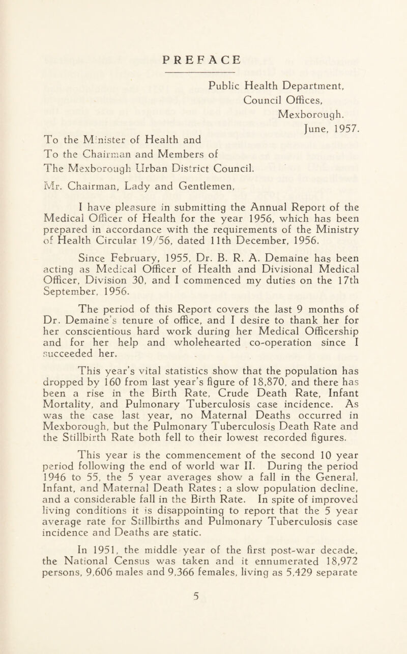 PREFACE Public Health Department, Council Offices, Mexborough. June, 1957. To the Minister of Health and To the Chairman and Members of The Mexborough Urban District Council. Mr. Chairman, Lady and Gentlemen, I have pleasure in submitting the Annual Report of the Medical Officer of Health for the year 1956, which has been prepared in accordance with the requirements of the Ministry of Health Circular 19/56, dated 11th December, 1956. Since February, 1955, Dr. B. R. A. Demaine has been acting as Medical Officer of Health and Divisional Medical Officer, Division 30, and I commenced my duties on the 17th September, 1956. The period of this Report covers the last 9 months of Dr. Demaine’s tenure of office, and I desire to thank her for her conscientious hard work during her Medical Officership and for her help and wholehearted co-operation since I succeeded her. This year’s vital statistics show that the population has dropped by 160 from last year’s figure of 18,870, and there has been a rise in the Birth Rate, Crude Death Rate, Infant Mortality, and Pulmonary Tuberculosis case incidence. As was the case last year, no Maternal Deaths occurred in Mexborough, but the Pulmonary Tuberculosis Death Rate and the Stillbirth Rate both fell to their lowest recorded figures. This year is the commencement of the second 10 year period following the end of world war II. During the period 1946 to 55, the 5 year averages show a fall in the General, Infant, and Maternal Death Rates ; a slow population decline, and a considerable fall in the Birth Rate. In spite of improved living conditions it is disappointing to report that the 5 year average rate for Stillbirths and Pulmonary Tuberculosis case incidence and Deaths are static. In 1951, the middle year of the first post-war decade, the National Census was taken and it ennumerated 18,972 persons, 9,606 males and 9,366 females, living as 5,429 separate