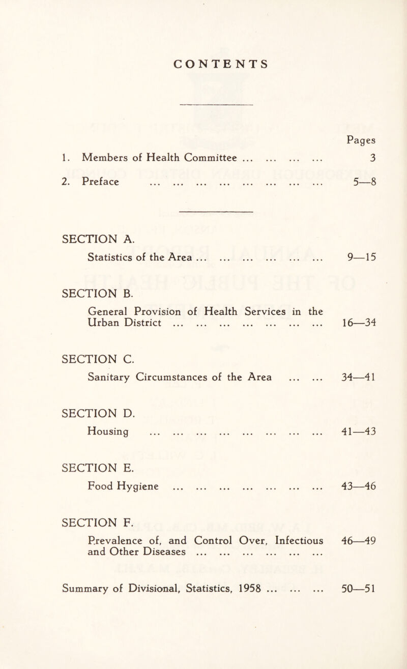 CONTENTS Pages 1. Members of Health Committee. 3 0 Prpf^r^ ^ Q • A l v> JL t-l V V • t • ••• • • • ••• ••• ••• ••• ••• SECTION A. Statistics of the Area. 9—15 SECTION B. General Provision of Health Services in the Urban District . 16—34 SECTION C. Sanitary Circumstances of the Area . 34—41 SECTION D. Housing *»« * * ■ • * * ««* •»* ■*» ••• »• • 41 4 3 SECTION E. Food Hygiene . 43—46 SECTION F. Prevalence of, and Control Over, Infectious 46—49 and Other Diseases . Summary of Divisional, Statistics, 1958 . 50—51