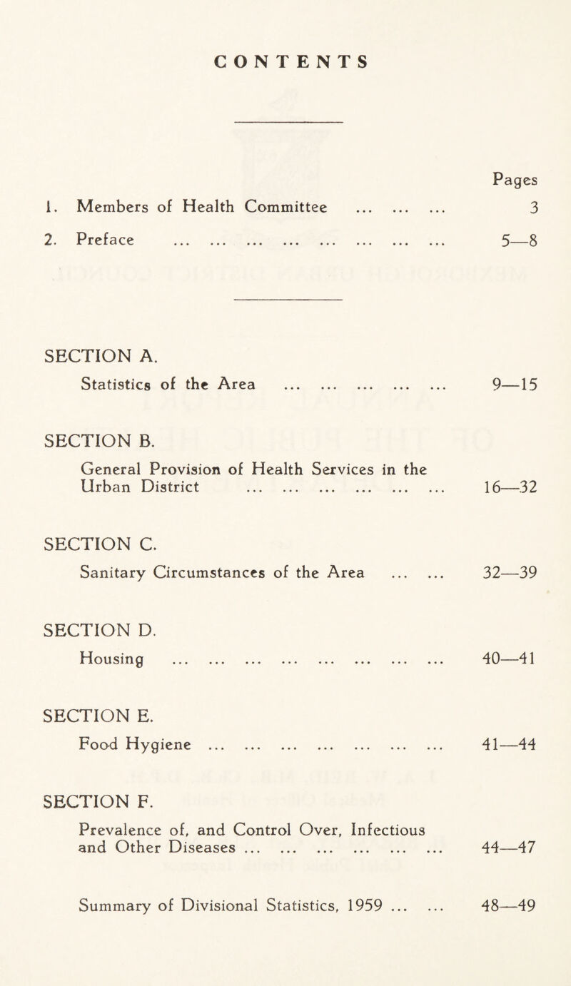 CONTENTS Pages 1. Members of Health Committee . 3 2. Preface . 5—8 SECTION A. Statistics of the Area . 9—15 SECTION B. General Provision of Health Services in the Urban District . 16—32 SECTION C. Sanitary Circumstances of the Area . 32—39 SECTION D. Housing . 40—41 SECTION E. Food Hygiene . 41—44 SECTION F. Prevalence of, and Control Over, Infectious and Other Diseases. 44—47 Summary of Divisional Statistics, 1959 . 48—49