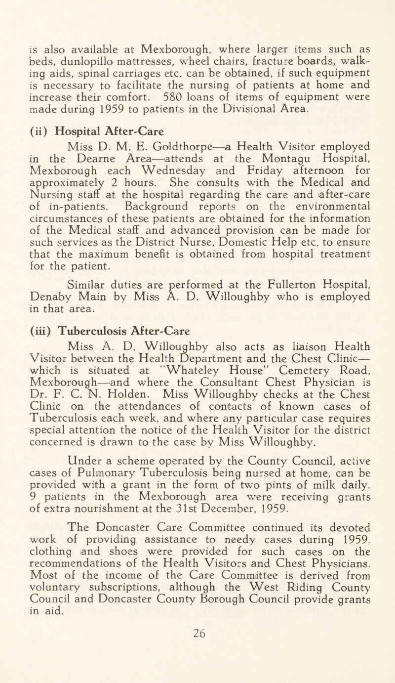 is also available at Mexborough, where larger items such as beds, dunlopillo mattresses, wheel chairs, fracture boards, walk¬ ing aids, spinal carriages etc. can be obtained, if such equipment is necessary to facilitate the nursing of patients at home and increase their comfort. 580 loans of items of equipment were made during 1959 to patients in the Divisional Area. (ii) Hospital After-Care Miss D. M. E. Goldthorpe—a Health Visitor employed in the Dearne Area—attends at the Montagu Hospital, Mexborough each Wednesday and Friday afternoon for approximately 2 hours. She consults with the Medical and Nursing staff at the hospital regarding the care and after-care of in-patients. Background reports on the environmental circumstances of these patients are obtained for the information of the Medical staff and advanced provision can be made for such services as the District Nurse, Domestic Help etc. to ensure that the maximum benefit is obtained from hospital treatment for the patient. Similar duties are performed at the Fullerton Hospital, Denaby Main by Miss A. D. Willoughby who is employed in that area. (iii) Tuberculosis After-Care Miss A. D. Willoughby also acts as liaison Health Visitor between the Health Department and the Chest Clinic— which is situated at “Whateley House” Cemetery Road, Mexborough—and where the Consultant Chest Physician is Dr. F. C. N. Holden. Miss Willoughby checks at the Chest Clinic on the attendances of contacts of known cases of Tuberculosis each week, and where any particular case requires special attention the notice of the Health Visitor for the district concerned is drawn to the case by Miss Willoughby. Under a scheme operated by the County Council, active cases of Pulmonary Tuberculosis being nursed at home, can be provided with a grant in the form of two pints of milk daily. 9 patients in the Mexborough area were receiving grants of extra nourishment at the 31st December, 1959. The Doncaster Care Committee continued its devoted work of providing assistance to needy cases during 1959. clothing and shoes were provided for such cases on the recommendations of the Health Visitors and Chest Physicians. Most of the income of the Care Committee is derived from voluntary subscriptions, although the West Riding County Council and Doncaster County Borough Council provide grants in aid.