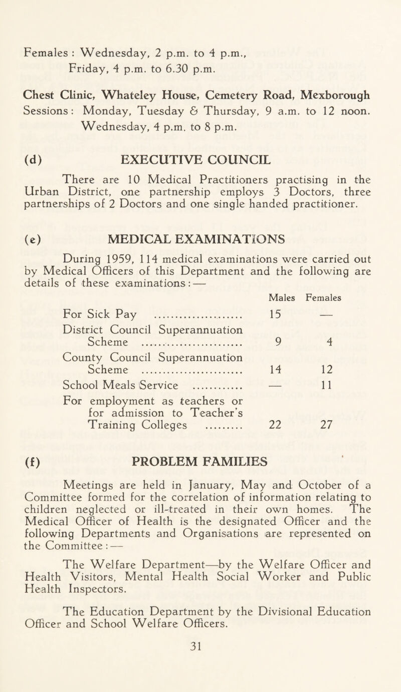 Females : Wednesday, 2 p.m. to 4 p.m., Friday, 4 p.m. to 6.30 p.m. Chest Clinic, Whateley Housie, Cemetery Road, Mexborough Sessions: Monday, Tuesday & Thursday, 9 a.m. to 12 noon. Wednesday, 4 p.m. to 8 p.m. (d) EXECUTIVE COUNCIL There are 10 Medical Practitioners practising in the Urban District, one partnership employs 3 Doctors, three partnerships of 2 Doctors and one single handed practitioner. (e) MEDICAL EXAMINATIONS During 1959, 114 medical examinations were carried out by Medical Officers of this Department and the following are details of these examinations : — Males Females For Sick Pay . 15 District Council Superannuation Scheme . 9 County Council Superannuation Scheme . 14 School Meals Service . — For employment as teachers or for admission to Teacher’s Training Colleges . 22 (f) PROBLEM FAMILIES Meetings are held in January, May and October of a Committee formed for the correlation of information relating to children neglected or ill-treated in their own homes. The Medical Officer of Health is the designated Officer and the following Departments and Organisations are represented on the Committee: — The Welfare Department—by the Welfare Officer and Health Visitors, Mental Health Social Worker and Public Health Inspectors. The Education Department by the Divisional Education Officer and School Welfare Officers. 4 12 11 27