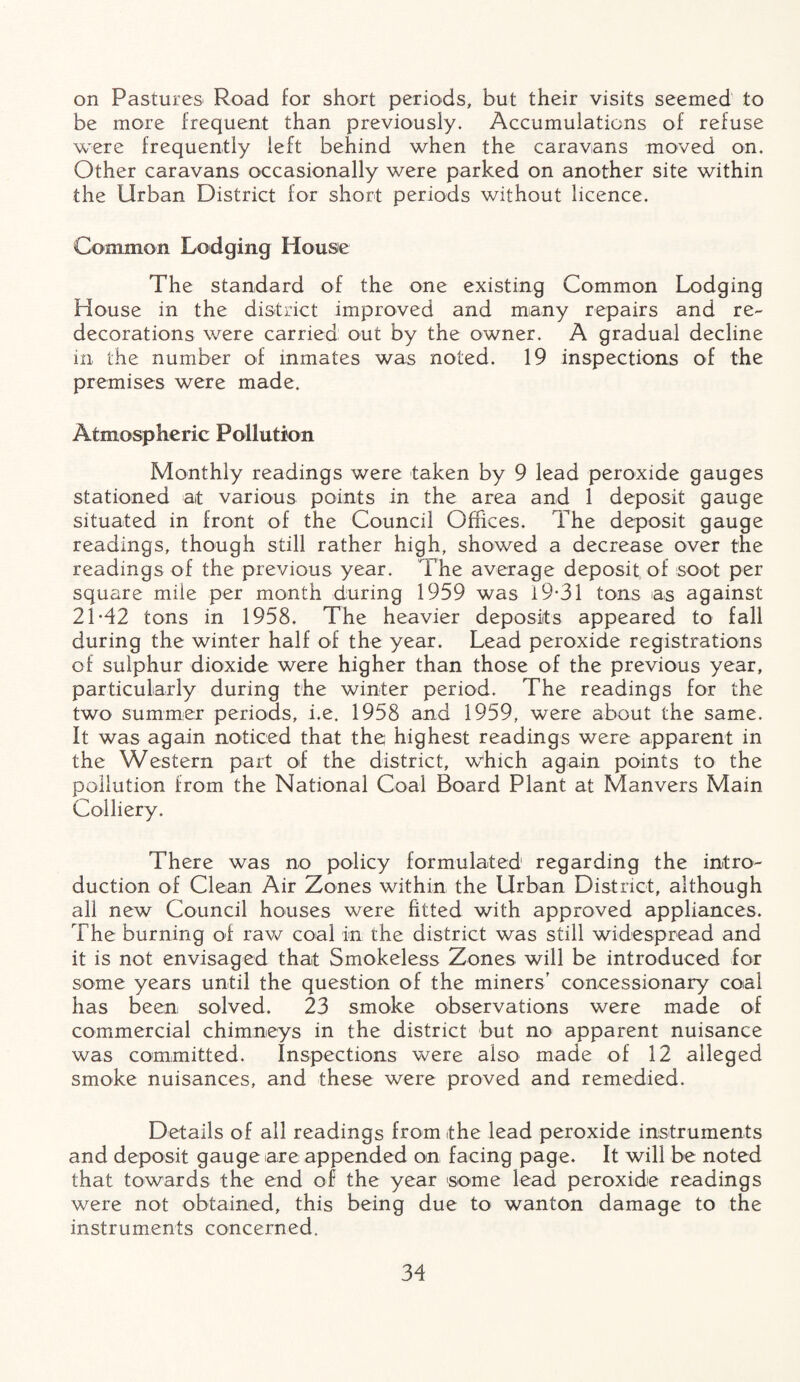 on Pastures Road for short periods, but their visits seemed to be more frequent than previously. Accumulations of refuse were frequently left behind when the caravans moved on. Other caravans occasionally were parked on another site within the Urban District for short periods without licence. Common Lodging House The standard of the one existing Common Lodging House in the district improved and many repairs and re- decorations were carried out by the owner. A gradual decline in the number of inmates was noted. 19 inspections of the premises were made. Atmospheric Pollution Monthly readings were taken by 9 lead peroxide gauges stationed at various points in the area and 1 deposit gauge situated in front of the Council Offices. The deposit gauge readings, though still rather high, showed a decrease over the readings of the previous year. The average deposit of soot per square mile per month during 1959 was 19-31 tons as against 21-42 tons in 1958. The heavier deposits appeared to fall during the winter half of the year. Lead peroxide registrations of sulphur dioxide were higher than those of the previous year, particularly during the winter period. The readings for the two summer periods, i.e. 1958 and 1959, were about the same. It was again noticed that the highest readings were apparent in the Western part oif the district, which again points to the pollution from the National Coal Board Plant at Manvers Main Colliery. There was no policy formulated regarding the intro¬ duction of Clean Air Zones within the Urban District, although all new Council houses were fitted with approved appliances. The burning of raw coal in the district was still widespread and it is not envisaged that Smokeless Zones will be introduced for some years until the question of the miners' concessionary coal has been solved. 23 smoke observations were made of commercial chimneys in the district but no apparent nuisance was committed. Inspections were also made of 12 alleged smoke nuisances, and these were proved and remedied. Details of all readings from the lead peroxide instruments and deposit gauge are appended on facing page. It will be noted that towards the end of the year ‘some lead peroxide readings were not obtained, this being due to wanton damage to the instruments concerned.