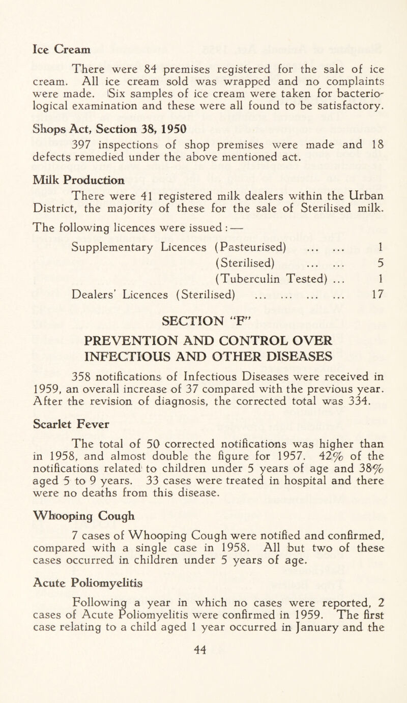 Ice Cream There were 84 premises registered for the sale of ice cream. All ice cream sold was wrapped and no complaints were made. Six samples of ice cream were taken for bacterio¬ logical examination and these were all found to be satisfactory. Shops Act, Section 38, 1950 397 inspections of shop premises were made and 18 defects remedied under the above mentioned act. Milk Production There were 41 registered milk dealers within the Urban District, the majority of these for the sale of Sterilised milk. The following licences were issued : — Supplementary Licences (Pasteurised) . 1 (Sterilised) . 5 (Tuberculin Tested) ... 1 Dealers’ Licences (Sterilised) . 17 SECTION “F” PREVENTION AND CONTROL OVER INFECTIOUS AND OTHER DISEASES 358 notifications of Infectious Diseases were received in 1959, an overall increase of 37 compared with the previous year. After the revision of diagnosis, the corrected total was 334. Scarlet Fever The total of 50 corrected notifications was higher than in 1958, and almost double the figure for 1957. 42% of the notifications related1 to children under 5 years of age and 38% aged 5 to 9 years. 33 cases were treated in hospital and there were no deaths from this disease. Whooping Cough 7 cases of Whooping Cough were notified and confirmed, compared with a single case in 1958. All but two of these cases occurred in children under 5 years of age. Acute Poliomyelitis Following a year in which no cases were reported, 2 cases of Acute Poliomyelitis were confirmed in 1959. The first case relating to a child aged 1 year occurred in January and the