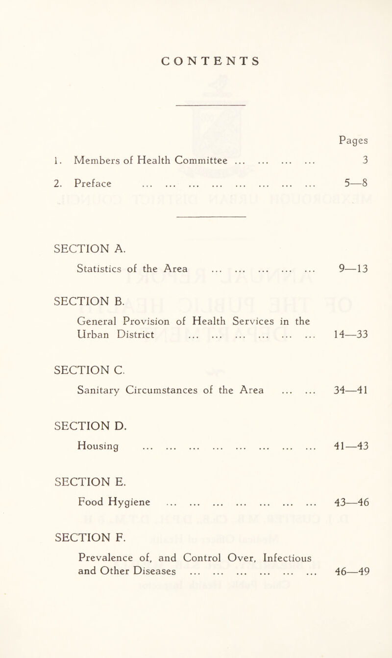 CONTENTS Pages 1. Members of Health Committee. 3 2. Preface . 5—8 SECTION A. Statistics of the Area . 9—13 SECTION B. General Provision of Health Services in the Urban District . 14—33 SECTION C. Sanitary Circumstances of the Area . 34-—41 SECTION D. Housing . 41—43 SECTION E. Food Hygiene . 43—46 SECTION F. Prevalence of, and Control Over, Infectious and Other Diseases . 46—49