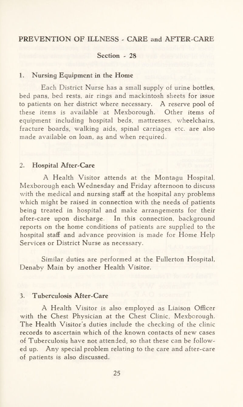 PREVENTION OF ILLNESS * CARE and AFTER-CARE Section - 28 L Nursing Equipment in the Home Each District Nurse has a small supply of urine bottles, bed pans, bed rests, air rings and mackintosh sheets for issue to patients on her district where necessary. A reserve pool of these items is available at Mexborough. Other items of equipment including hospital beds, mattresses, wheelchairs, fracture boards, walking aids, spinal carriages etc. are also made available on loan, as and when required. 2. Hospital After-Care A Health Visitor attends at the Montagu Hospital, Mexborough each Wednesday and Friday afternoon to discuss with the medical and nursing staff at the hospital any problems which might be raised in connection with the needs of patients being treated in hospital and make arrangements for their after-care upon discharge. In this connection, background reports on the home conditions of patients are supplied to the hospital staff and advance provision is made for Home Help Services or District Nurse as necessary. Similar duties are performed at the Fullerton Hospital, Denaby Main by another Health Visitor. 3. Tuberculosis After-Care A Health Visitor is also employed as Liaison Officer with the Chest Physician at the Chest Clinic, Mexborough. The Health Visitor’s duties include the checking of the clinic records to ascertain which of the known contacts of new cases of Tuberculosis have not attended, so that these can be follow¬ ed up. Any special problem relating to the care and after-care of patients is also discussed.