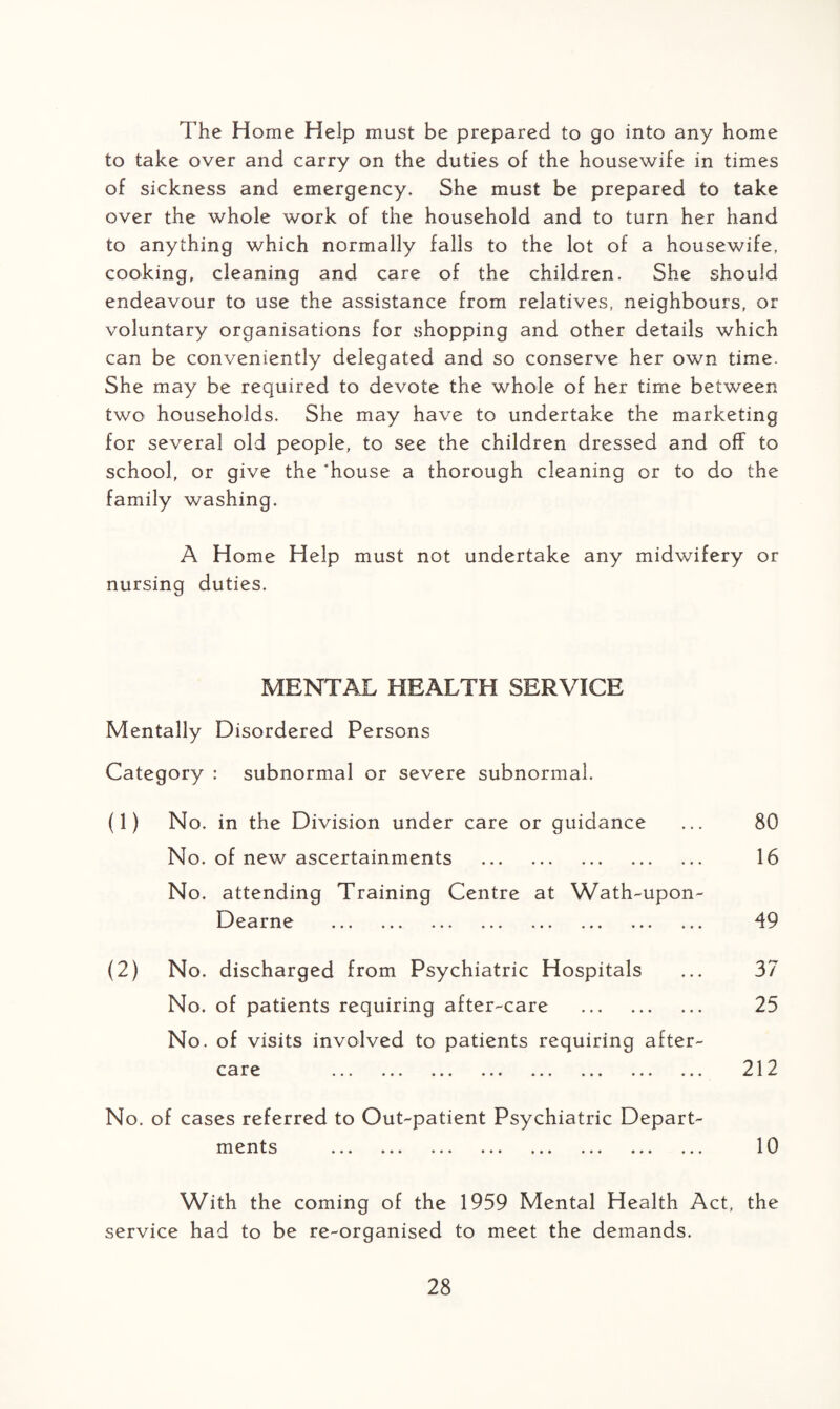 The Horne Help must be prepared to go into any home to take over and carry on the duties of the housewife in times of sickness and emergency. She must be prepared to take over the whole work of the household and to turn her hand to anything which normally falls to the lot of a housewife, cooking, cleaning and care of the children. She should endeavour to use the assistance from relatives, neighbours, or voluntary organisations for shopping and other details which can be conveniently delegated and so conserve her own time. She may be required to devote the whole of her time between two households. She may have to undertake the marketing for several old people, to see the children dressed and off to school, or give the ‘house a thorough cleaning or to do the family washing. A Home Help must not undertake any midwifery or nursing duties. MENTAL HEALTH SERVICE Mentally Disordered Persons Category : subnormal or severe subnormal. (1) No. in the Division under care or guidance No. of new ascertainments . No. attending Training Centre at Wath-upon- Dearne . (2) No. discharged from Psychiatric Hospitals No. of patients requiring after-care . No. of visits involved to patients requiring after- C3 ••• ••• ••• • • • * • • ••• ••• ••• 80 16 49 37 25 212 No. of cases referred to Out-patient Psychiatric Depart ITT H t S ••• ••• ••• ••• ••• ••• •»• •• 10 With the coming of the 1959 Mental Health Act, the service had to be re-organised to meet the demands.