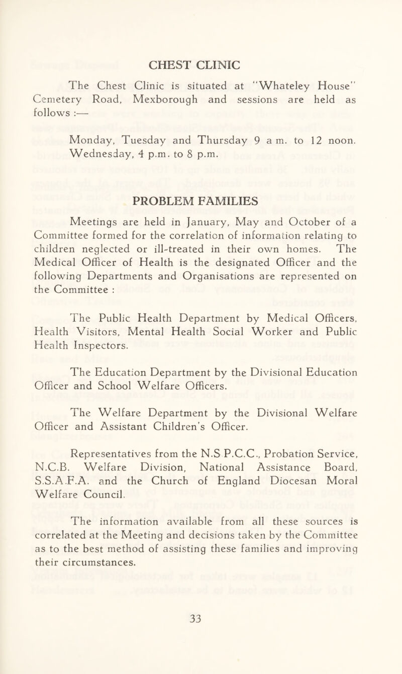 CHEST CLINIC The Chest Clinic is situated at “Whateley House” Cemetery Road, Mexborough and sessions are held as follows :— Monday, Tuesday and Thursday 9 am. to 12 noon. Wednesday, 4 p.m. to 8 p.m. PROBLEM FAMILIES Meetings are held in January, May and October of a Committee formed for the correlation of information relating to children neglected or ill-treated in their own homes. The Medical Officer of Health is the designated Officer and the following Departments and Organisations are represented on the Committee : The Public Health Department by Medical Officers, Health Visitors, Mental Health Social Worker and Public Health Inspectors. The Education Department by the Divisional Education Officer and School Welfare Officers. The Welfare Department by the Divisional Welfare Officer and Assistant Children’s Officer. Representatives from the N.S P.C.C., Probation Service, N.C.B. Welfare Division, National Assistance Board, S.S.A.F.A. and the Church of England Diocesan Moral Welfare Council. The information available from all these sources is correlated at the Meeting and decisions taken by the Committee as to the best method of assisting these families and improving their circumstances.
