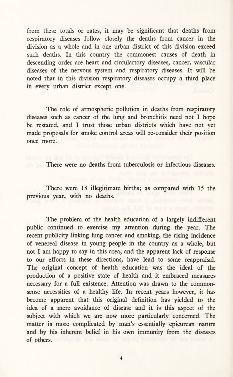 from these totals or rates, it may be significant that deaths from respiratory diseases follow closely the deaths from cancer in the division as a whole and in one urban district of this division exceed such deaths. In this country the commonest causes of death in descending order are heart and circulartory diseases, cancer, vascular diseases of the nervous system and respiratory diseases. It will be noted that in this division respiratory diseases occupy a third place in every urban district except one. The role of atmospheric pollution in deaths from respiratory diseases such as cancer of the lung and bronchitis need not I hope be restated, and I trust those urban districts which have not yet made proposals for smoke control areas will re-consider their position once more. There were no deaths from tuberculosis or infectious diseases. There were 18 illegitimate births; as compared with 15 the previous year, with no deaths. The problem of the health education of a largely indifferent public continued to exercise my attention during the year. The recent publicity linking lung cancer and smoking, the rising incidence of venereal disease in young people in the country as a whole, but not I am happy to say in this area, and the apparent lack of response to our efforts in these directions, have lead to some reappraisal. The original concept of health education was the ideal of the production of a positive state of health and it embraced measures necessary for a full existence. Attention was drawn to the common- sense necessities of a healthy life. In recent years however, it has become apparent that this original definition has yielded to the idea of a mere avoidance of disease and it is this aspect of the subject with which we are now more particularly concerned. The matter is more complicated by man’s essentially epicurean nature and by his inherent belief in his own immunity from the diseases of others.