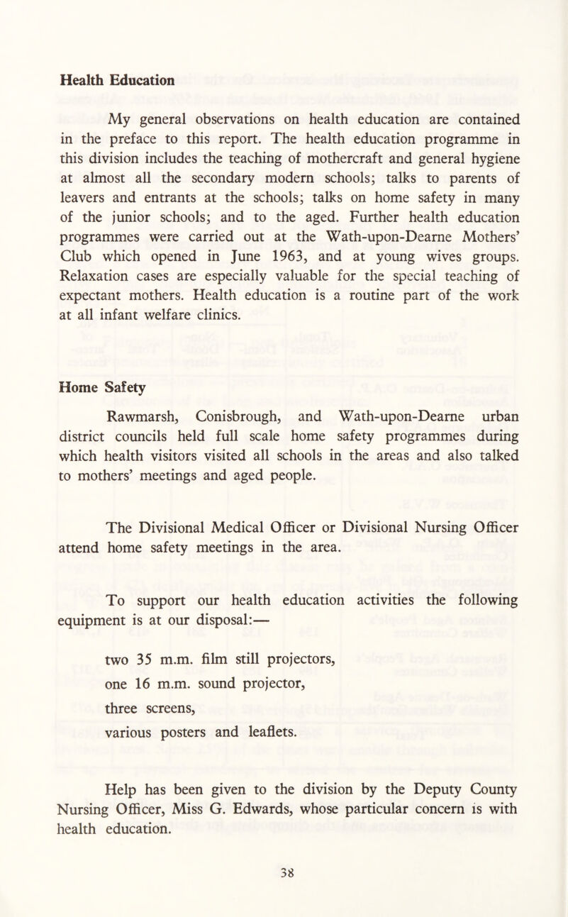 Health Education My general observations on health education are contained in the preface to this report. The health education programme in this division includes the teaching of mothercraft and general hygiene at almost all the secondary modern schools; talks to parents of leavers and entrants at the schools; talks on home safety in many of the junior schools; and to the aged. Further health education programmes were carried out at the Wath-upon-Dearne Mothers’ Club which opened in June 1963, and at young wives groups. Relaxation cases are especially valuable for the special teaching of expectant mothers. Health education is a routine part of the work at all infant welfare clinics. Home Safety Rawmarsh, Conisbrough, and Wath-upon-Dearne urban district councils held full scale home safety programmes during which health visitors visited all schools in the areas and also talked to mothers’ meetings and aged people. The Divisional Medical Officer or Divisional Nursing Officer attend home safety meetings in the area. To support our health education activities the following equipment is at our disposal:— two 35 m.m. film still projectors, one 16 m.m. sound projector, three screens, various posters and leaflets. Help has been given to the division by the Deputy County Nursing Officer, Miss G. Edwards, whose particular concern is with health education.