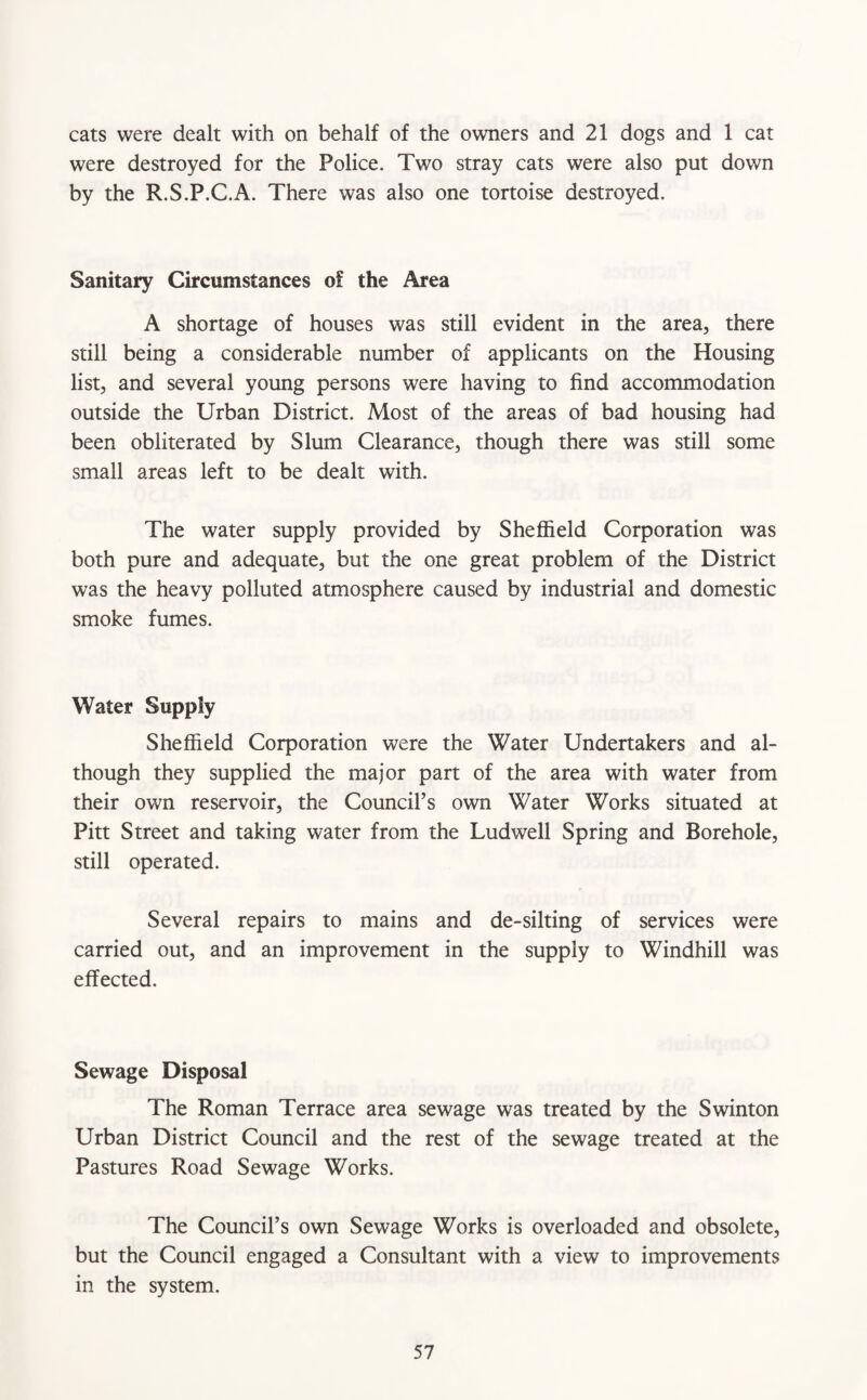 cats were dealt with on behalf of the owners and 21 dogs and 1 cat were destroyed for the Police. Two stray cats were also put down by the R.S.P.C.A. There was also one tortoise destroyed. Sanitary Circumstances of the Area A shortage of houses was still evident in the area, there still being a considerable number of applicants on the Housing list, and several young persons were having to find accommodation outside the Urban District. Most of the areas of bad housing had been obliterated by Slum Clearance, though there was still some small areas left to be dealt with. The water supply provided by Sheffield Corporation was both pure and adequate, but the one great problem of the District was the heavy polluted atmosphere caused by industrial and domestic smoke fumes. Water Supply Sheffield Corporation were the Water Undertakers and al¬ though they supplied the major part of the area with water from their own reservoir, the Council’s own Water Works situated at Pitt Street and taking water from the Ludwell Spring and Borehole, still operated. Several repairs to mains and de-silting of services were carried out, and an improvement in the supply to Windhill was effected. Sewage Disposal The Roman Terrace area sewage was treated by the Swinton Urban District Council and the rest of the sewage treated at the Pastures Road Sewage Works. The Council’s own Sewage Works is overloaded and obsolete, but the Council engaged a Consultant with a view to improvements in the system.