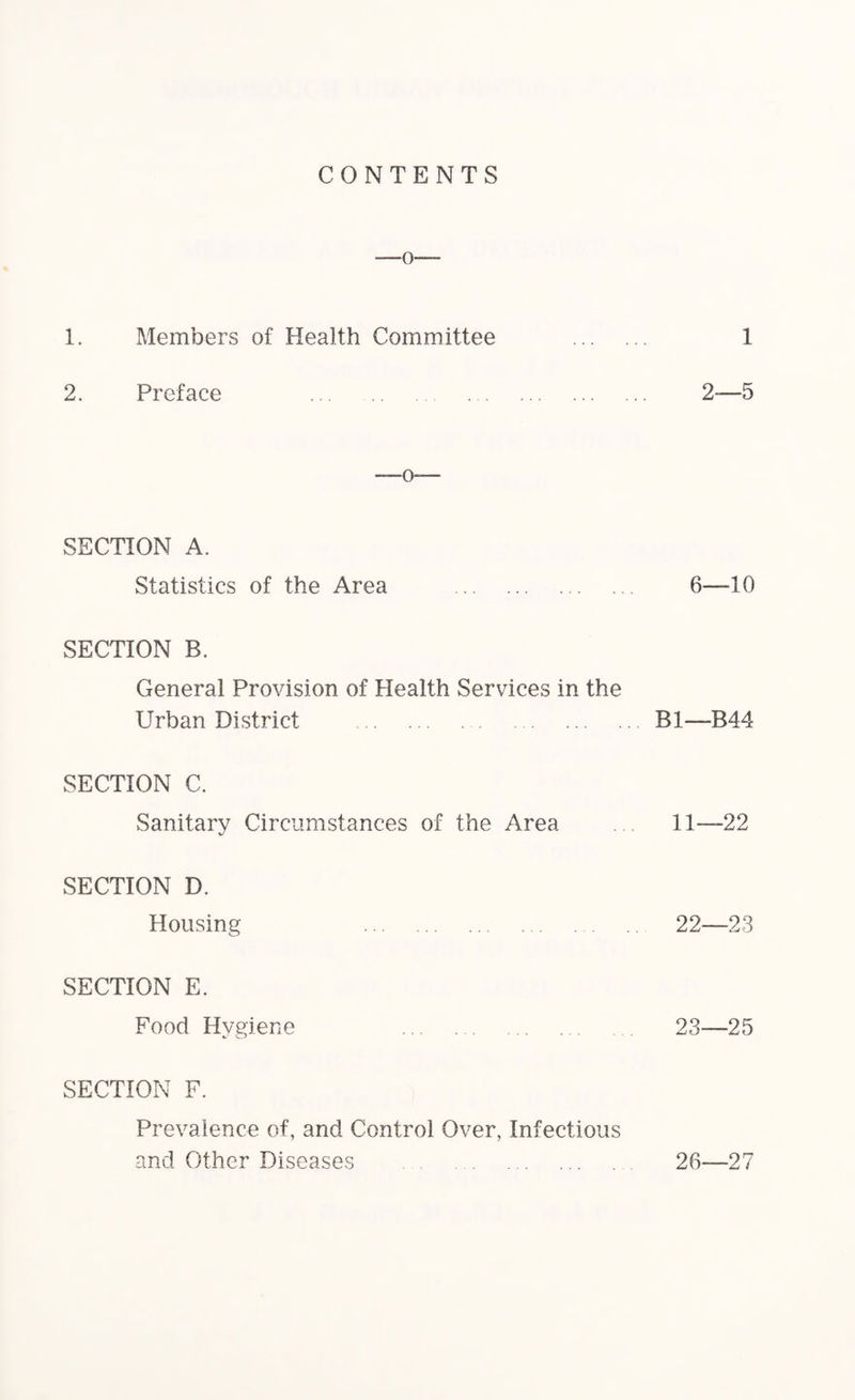 CONTENTS 1. Members of Health Committee . 1 2. Preface . 2-—5 SECTION A. Statistics of the Area . 6—10 SECTION B. General Provision of Health Services in the Urban District .B1—B44 SECTION C. Sanitary Circumstances of the Area . 11—22 SECTION D. Housing . 22—23 SECTION E. Food Hygiene 23—25 SECTION F. Prevalence of, and Control Over, Infectious and Other Diseases . 26—27