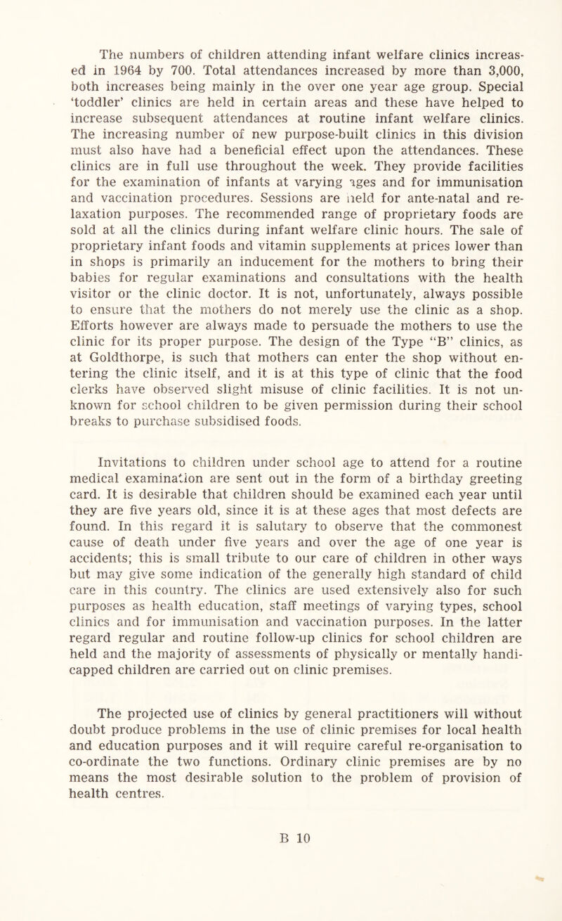 The numbers of children attending infant welfare clinics increas¬ ed in 1964 by 700. Total attendances increased by more than 3,000, both increases being mainly in the over one year age group. Special ‘toddler’ clinics are held in certain areas and these have helped to increase subsequent attendances at routine infant welfare clinics. The increasing number of new purpose-built clinics in this division must also have had a beneficial effect upon the attendances. These clinics are in full use throughout the week. They provide facilities for the examination of infants at varying ages and for immunisation and vaccination procedures. Sessions are iield for ante-natal and re¬ laxation purposes. The recommended range of proprietary foods are sold at all the clinics during infant welfare clinic hours. The sale of proprietary infant foods and vitamin supplements at prices lower than in shops is primarily an inducement for the mothers to bring their babies for regular examinations and consultations with the health visitor or the clinic doctor. It is not, unfortunately, always possible to ensure that the mothers do not merely use the clinic as a shop. Efforts however are always made to persuade the mothers to use the clinic for its proper purpose. The design of the Type “B” clinics, as at Goldthorpe, is such that mothers can enter the shop without en¬ tering the clinic itself, and it is at this type of clinic that the food clerks have observed slight misuse of clinic facilities. It is not un¬ known for school children to be given permission during their school breaks to purchase subsidised foods. Invitations to children under school age to attend for a routine medical examination are sent out in the form of a birthday greeting card. It is desirable that children should be examined each year until they are five years old, since it is at these ages that most defects are found. In this regard it is salutary to observe that the commonest cause of death under five years and over the age of one year is accidents; this is small tribute to our care of children in other ways but may give some indication of the generally high standard of child care in this country. The clinics are used extensively also for such purposes as health education, staff meetings of varying types, school clinics and for immunisation and vaccination purposes. In the latter regard regular and routine follow-up clinics for school children are held and the majority of assessments of physically or mentally handi¬ capped children are carried out on clinic premises. The projected use of clinics by general practitioners will without doubt produce problems in the use of clinic premises for local health and education purposes and it will require careful re-organisation to co-ordinate the two functions. Ordinary clinic premises are by no means the most desirable solution to the problem of provision of health centres.