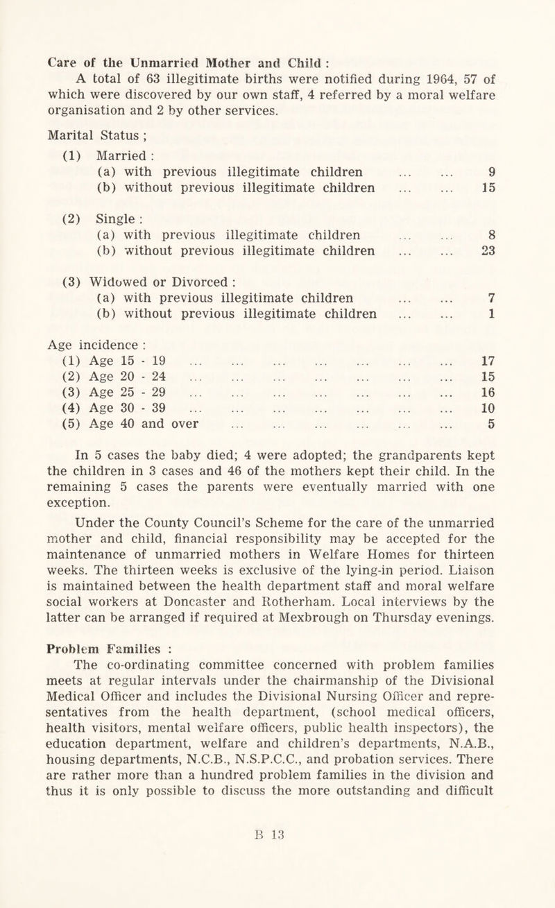 Care of the Unmarried Mother and Child : A total of 63 illegitimate births were notified during 1964, 57 of which were discovered by our own staff, 4 referred by a moral welfare organisation and 2 by other services. Marital Status ; (1) Married : (a) with previous illegitimate children . 9 (b) without previous illegitimate children . 15 (2) Single ; (a) with previous illegitimate children . 8 (b) without previous illegitimate children . 23 (3) Widowed or Divorced : (a) with previous illegitimate children . 7 (b) without previous illegitimate children . 1 Age incidence : (1) Age 15 - 19 17 (2) Age 20-24 15 (3) Age 25 - 29 16 (4) Age 30 - 39 10 (5) Age 40 and over . 5 In 5 cases the baby died; 4 were adopted; the grandparents kept the children in 3 cases and 46 of the mothers kept their child. In the remaining 5 cases the parents were eventually married with one exception. Under the County Council’s Scheme for the care of the unmarried mother and child, financial responsibility may be accepted for the maintenance of unmarried mothers in Welfare Homes for thirteen weeks. The thirteen weeks is exclusive of the lying-in period. Liaison is maintained between the health department staff and moral welfare social workers at Doncaster and Rotherham. Local interviews by the latter can be arranged if required at Mexbrough on Thursday evenings. Problem Families : The co-ordinating committee concerned with problem families meets at regular intervals under the chairmanship of the Divisional Medical Officer and includes the Divisional Nursing Officer and repre¬ sentatives from the health department, (school medical officers, health visitors, mental welfare officers, public health inspectors), the education department, welfare and children’s departments, N.A.B., housing departments, N.C.B., N.S.P.C.C., and probation services. There are rather more than a hundred problem families in the division and thus it is only possible to discuss the more outstanding and difficult