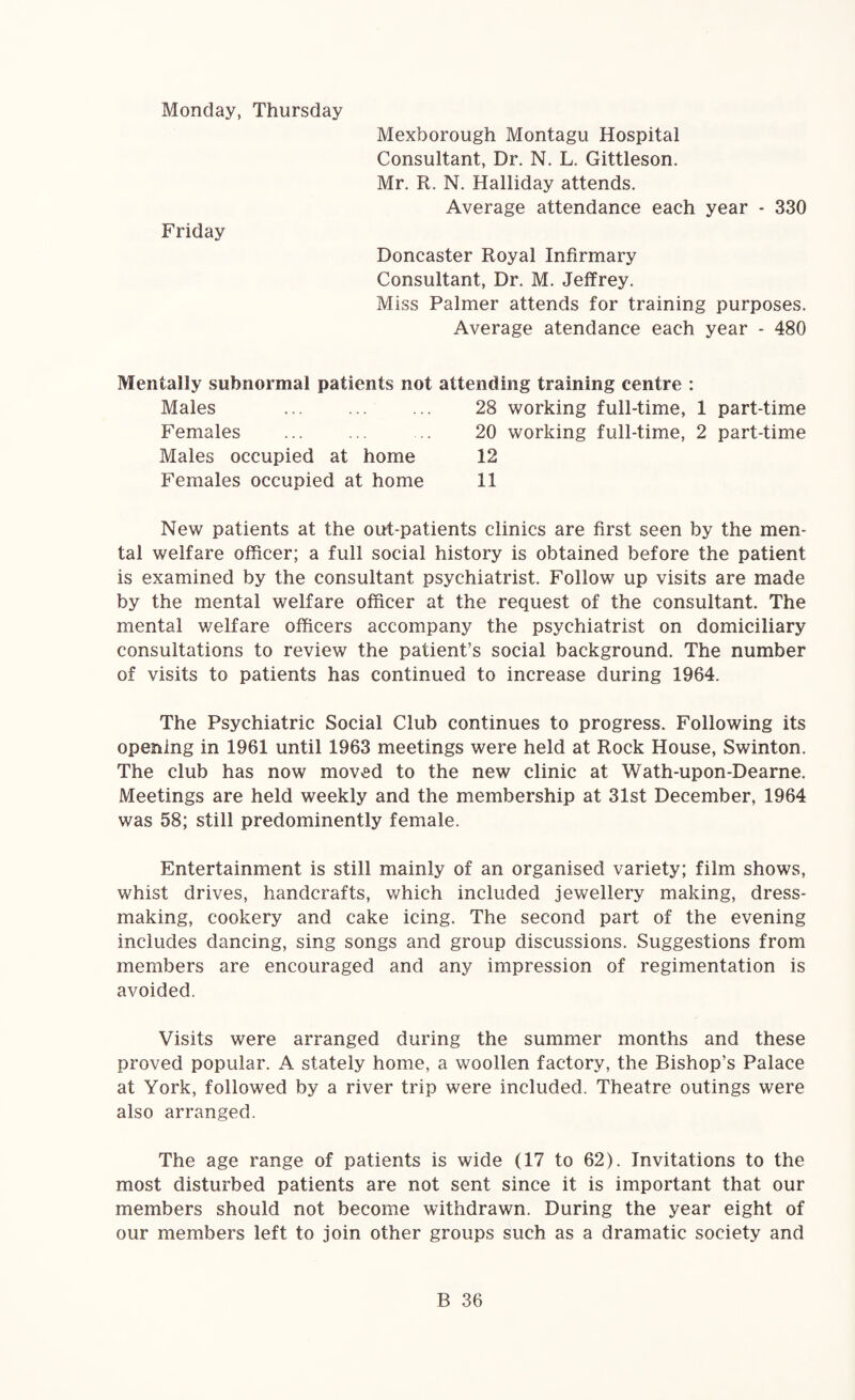 Monday, Thursday Mexborough Montagu Hospital Consultant, Dr. N. L. Gittleson. Mr. R. N. Halliday attends. Average attendance each year • 330 Friday Doncaster Royal Infirmary Consultant, Dr. M. Jeffrey. Miss Palmer attends for training purposes. Average atendance each year - 480 Mentally subnormal patients not attending training centre Males ... ... ... 28 working full-time, Females ... ... .. 20 working full-time. Males occupied at home 12 Females occupied at home 11 1 2 part-time part-time New patients at the out-patients clinics are first seen by the men¬ tal welfare officer; a full social history is obtained before the patient is examined by the consultant psychiatrist. Follow up visits are made by the mental welfare officer at the request of the consultant. The mental welfare officers accompany the psychiatrist on domiciliary consultations to review the patient’s social background. The number of visits to patients has continued to increase during 1964. The Psychiatric Social Club continues to progress. Following its opening in 1961 until 1963 meetings were held at Rock House, Swinton. The club has now moved to the new clinic at Wath-upon-Dearne. Meetings are held weekly and the membership at 31st December, 1964 was 58; still predominently female. Entertainment is still mainly of an organised variety; film shows, whist drives, handcrafts, v/hich included jewellery making, dress¬ making, cookery and cake icing. The second part of the evening includes dancing, sing songs and group discussions. Suggestions from members are encouraged and any impression of regimentation is avoided. Visits were arranged during the summer months and these proved popular. A stately home, a woollen factory, the Bishop’s Palace at York, followed by a river trip were included. Theatre outings were also arranged. The age range of patients is wide (17 to 62). Invitations to the most disturbed patients are not sent since it is important that our members should not become withdrawn. During the year eight of our members left to join other groups such as a dramatic society and