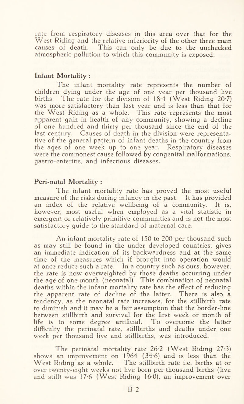 West Riding and the relative inferiority of the other three main causes of death. This can only be due to the unchecked atmospheric pollution to which this community is exposed. Infant Mortality : The infant mortality rate represents the number of children dying under the age of one year per thousand live births. The rate for the division of 18*4 (West Riding 20*7) was more satisfactory than last year and is less than that for the West Riding as a whole. This rate represents the most apparent gain in health of any community, showing a decline of one hundred and thirty per thousand since the end of the last century. Causes of death in the division were representa¬ tive of the general pattern of infant deaths in the country from the ages of one v/eek up to one year. Respiratory diseases were the commonest cause followed by congenital malformations, gastro-enteritis, and infectious diseases. Peri-natal Mortality : The infant mortality rate has proved the most useful measure of the risks during infancy in the past. It has provided an index of the relative wellbeing of a community. It is, however, most useful when employed as a vital statistic in emergent, or relatively primitive communities and is not the most satisfactory guide to the standard of maternal care. An infant mortality rate of 150 to 200 per thousand such as may still be found in the under developed countries, gives an immediate indication of its backwardness and at the same time of the measures which if brought into operation would at once reduce such a rate. In a country such as ours, however, the rate is now overweighted by those deaths occurring under the age of one month (neonatal). This combination of neonatal deaths within the infant mortality rate has the effect of reducing the apparent rate of decline of the latter. There is also a tendency, as the neonatal rate increases, for the stillbirth rate to diminish and it may be a fair assumption that the border-line between stillbirth and survival for the first week or month of life is to some degree artificial. To overcome the latter difficulty the perinatal rate, stillbirths and deaths under one week per thousand live and stillbirths, was introduced. The perinatal mortality rate 26-2 (West Riding 27-3) shows an improvement on 1964 (34*6) and is less than the West Riding as a whole. The stillbirth rate i.e. births at or over twenty-eight weeks not live born per thousand births (live and still) was 17-6 (West Riding 16*0), an improvement over