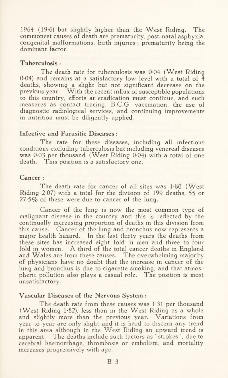 1964 (19*6) but slightly higher than the West Riding. The commonest causes of death are prematurity, post-natal asphyxia, congenital malformations, birth injuries ; prematurity being the dominant factor. Tuberculosis : The death rate for tuberculosis was 0*04 (West Riding 0-04) and remains at a satisfactory low level with a total of 4 deaths, showing a slight but not significant decrease on the previous year. With the recent influx of susceptible populations to this country, efforts at eradication must continue, and such measures as contact tracing, B.C.G. vaccination, the use of diagnostic radiological services, and continuing improvements in nutrition must be diligently applied. Infective and Parasitic Diseases : The rate for these diseases, including all infectious conditions excluding tuberculosis but including venereal diseases was 003 per thousand (West Riding 004) with a total of one death. This position is a satisfactory one. Cancer : The death rate for cancer of all sites was 1*80 (West Riding 2-07) with a total for the division of 199 deaths, 55 or 27-5% of these were due to cancer of the lung. Cancer of the lung is now the most common type of malignant disease in the country and this is reflected by the continually increasing proportion of deaths in this division from this cause. Cancer of the lung and bronchus now represents a major health hazard. In the last thirty years the deaths from these sites has increased eight fold in men and three to four fold in women. A third of the total cancer deaths in England and Wales are from these causes. The overwhelming majority of physicians have no doubt that the increase in cancer of the lung and bronchus is due to cigarette smoking, and that atmos¬ pheric pollution also plays a casual role. The position is most unsatisfactory. Vascular Diseases of the Nervous System : The death rate from these causes was 1*31 per thousand (West Riding 1*82), less than in the West Riding as a whole and slightly more than the previous year. Variations from year to year are only slight and it is hard to discern any trend in this area although in the V/est Riding an upward trend is apparent. The deaths include such factors as “strokes”, due to cerebral haemorrhage, thrombosis or embolism, and mortality increases progressively with age.