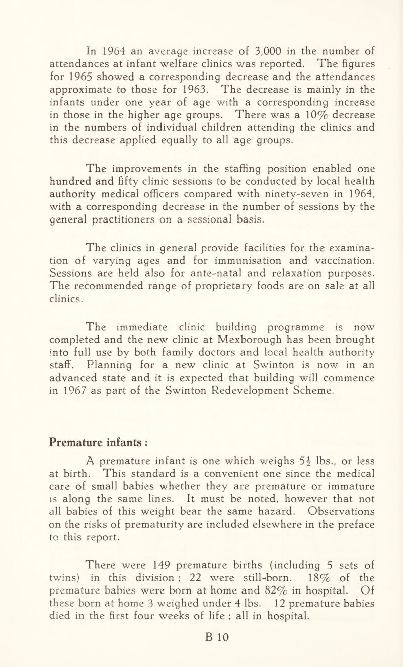 In 1964 an average increase of 3,000 in the number of attendances at infant welfare clinics was reported. The figures for 1965 showed a corresponding decrease and the attendances approximate to those for 1963. The decrease is mainly in the infants under one year of age with a corresponding increase in those in the higher age groups. There was a 10% decrease in the numbers of individual children attending the clinics and this decrease applied equally to all age groups. The improvements in the staffing position enabled one hundred and fifty clinic sessions to be conducted by local health authority medical officers compared with ninety-seven in 1964, with a corresponding decrease in the number of sessions by the general practitioners on a sessional basis. The clinics in general provide facilities for the examina¬ tion of varying ages and for immunisation and vaccination. Sessions are held also for ante-natal and relaxation purposes. The recommended range of proprietary foods are on sale at all clinics. The immediate clinic building programme is now completed and the new clinic at Mexborough has been brought into full use by both family doctors and local health authority staff. Planning for a new clinic at Swinton is now in an advanced state and it is expected that building will commence in 1967 as part of the Swinton Redevelopment Scheme. Premature infants : A premature infant is one which weighs 5J lbs., or less at birth. This standard is a convenient one since the medical care of small babies whether they are premature or immature is along the same lines. It must be noted, however that not all babies of this weight bear the same hazard. Observations on the risks of prematurity are included elsewhere in the preface to this report. There were 149 premature births (including 5 sets of twins) in this division ; 22 were stillborn. 18% of the premature babies were born at home and 82% in hospital. Of these born at home 3 weighed under 4 lbs. 12 premature babies died in the first four weeks of life ; all in hospital.